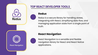 TOP REACT DEVELOPER TOOLS
Redux is a secure library for handling states,
integrating with React, simplifying data flow, and
managing application state from a single point of
truth.
Redux
React Navigation is a versatile and flexible
navigation library for React and React Native
applications.
React Navigation
 
