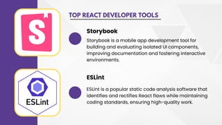 TOP REACT DEVELOPER TOOLS
Storybook is a mobile app development tool for
building and evaluating isolated UI components,
improving documentation and fostering interactive
environments.
Storybook
ESLint is a popular static code analysis software that
identifies and rectifies React flaws while maintaining
coding standards, ensuring high-quality work.
ESLint
 