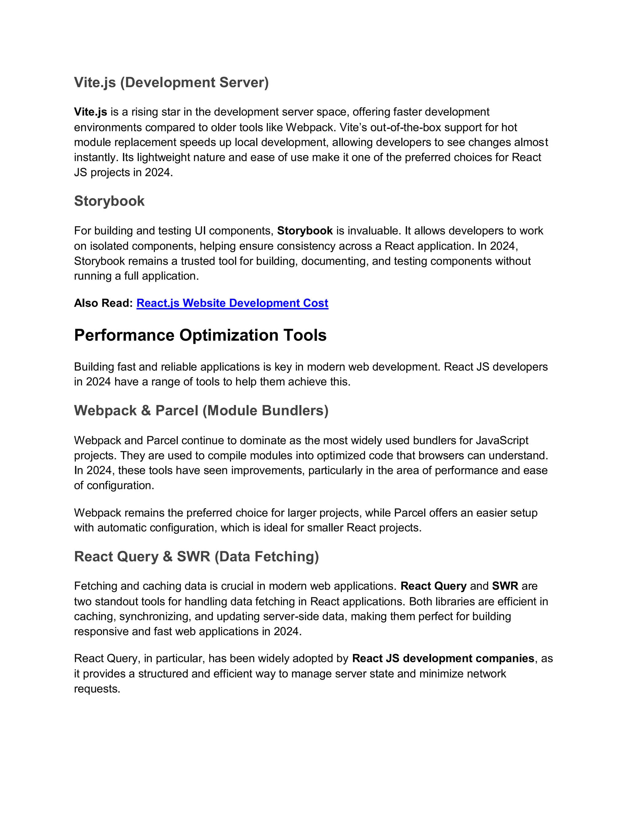 Vite.js (Development Server) Vite.js is a rising star in the development server space, offering faster development environments compared to older tools like Webpack. Vite’s out-of-the-box support for hot module replacement speeds up local development, allowing developers to see changes almost instantly. Its lightweight nature and ease of use make it one of the preferred choices for React JS projects in 2024. Storybook For building and testing UI components, Storybook is invaluable. It allows developers to work on isolated components, helping ensure consistency across a React application. In 2024, Storybook remains a trusted tool for building, documenting, and testing components without running a full application. Also Read: React.js Website Development Cost Performance Optimization Tools Building fast and reliable applications is key in modern web development. React JS developers in 2024 have a range of tools to help them achieve this. Webpack & Parcel (Module Bundlers) Webpack and Parcel continue to dominate as the most widely used bundlers for JavaScript projects. They are used to compile modules into optimized code that browsers can understand. In 2024, these tools have seen improvements, particularly in the area of performance and ease of configuration. Webpack remains the preferred choice for larger projects, while Parcel offers an easier setup with automatic configuration, which is ideal for smaller React projects. React Query & SWR (Data Fetching) Fetching and caching data is crucial in modern web applications. React Query and SWR are two standout tools for handling data fetching in React applications. Both libraries are efficient in caching, synchronizing, and updating server-side data, making them perfect for building responsive and fast web applications in 2024. React Query, in particular, has been widely adopted by React JS development companies, as it provides a structured and efficient way to manage server state and minimize network requests. 