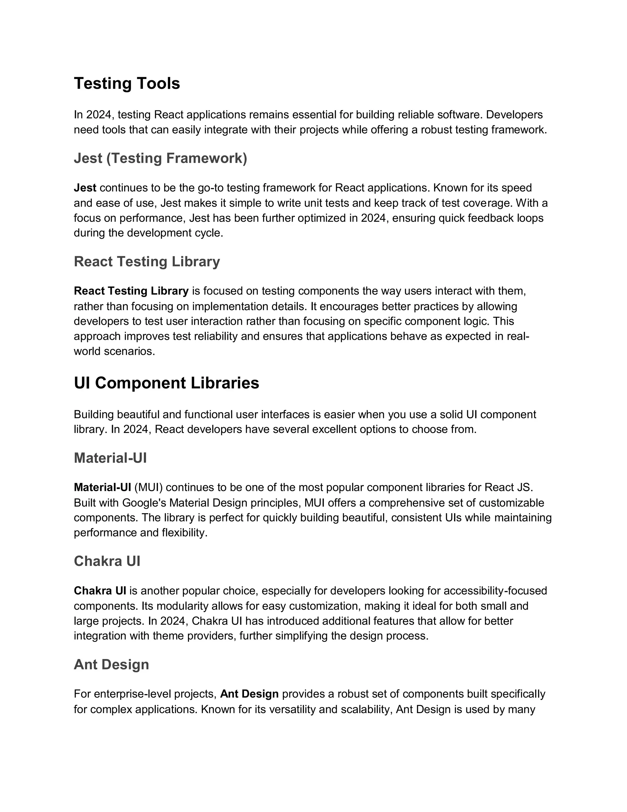Testing Tools In 2024, testing React applications remains essential for building reliable software. Developers need tools that can easily integrate with their projects while offering a robust testing framework. Jest (Testing Framework) Jest continues to be the go-to testing framework for React applications. Known for its speed and ease of use, Jest makes it simple to write unit tests and keep track of test coverage. With a focus on performance, Jest has been further optimized in 2024, ensuring quick feedback loops during the development cycle. React Testing Library React Testing Library is focused on testing components the way users interact with them, rather than focusing on implementation details. It encourages better practices by allowing developers to test user interaction rather than focusing on specific component logic. This approach improves test reliability and ensures that applications behave as expected in real- world scenarios. UI Component Libraries Building beautiful and functional user interfaces is easier when you use a solid UI component library. In 2024, React developers have several excellent options to choose from. Material-UI Material-UI (MUI) continues to be one of the most popular component libraries for React JS. Built with Google's Material Design principles, MUI offers a comprehensive set of customizable components. The library is perfect for quickly building beautiful, consistent UIs while maintaining performance and flexibility. Chakra UI Chakra UI is another popular choice, especially for developers looking for accessibility-focused components. Its modularity allows for easy customization, making it ideal for both small and large projects. In 2024, Chakra UI has introduced additional features that allow for better integration with theme providers, further simplifying the design process. Ant Design For enterprise-level projects, Ant Design provides a robust set of components built specifically for complex applications. Known for its versatility and scalability, Ant Design is used by many 