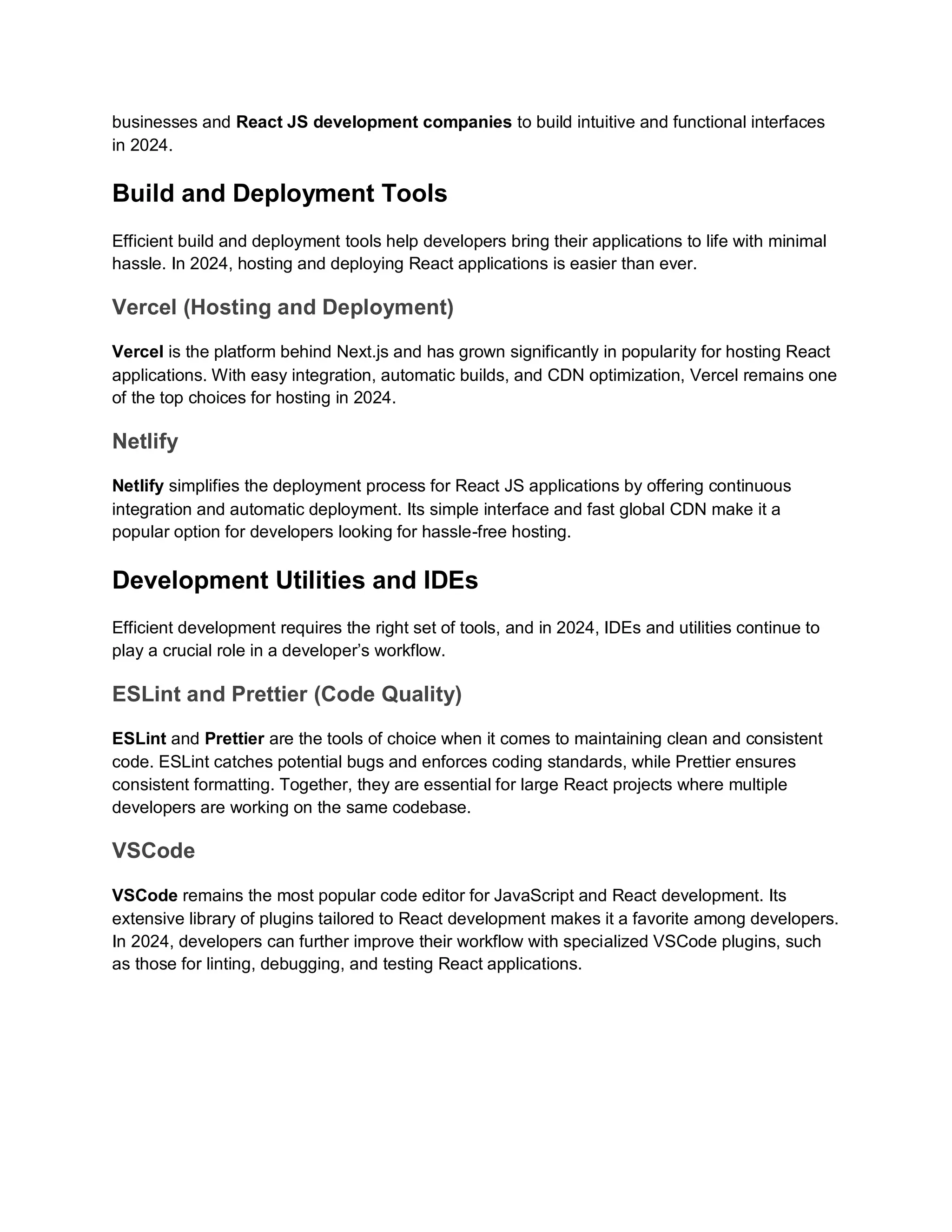 businesses and React JS development companies to build intuitive and functional interfaces in 2024. Build and Deployment Tools Efficient build and deployment tools help developers bring their applications to life with minimal hassle. In 2024, hosting and deploying React applications is easier than ever. Vercel (Hosting and Deployment) Vercel is the platform behind Next.js and has grown significantly in popularity for hosting React applications. With easy integration, automatic builds, and CDN optimization, Vercel remains one of the top choices for hosting in 2024. Netlify Netlify simplifies the deployment process for React JS applications by offering continuous integration and automatic deployment. Its simple interface and fast global CDN make it a popular option for developers looking for hassle-free hosting. Development Utilities and IDEs Efficient development requires the right set of tools, and in 2024, IDEs and utilities continue to play a crucial role in a developer’s workflow. ESLint and Prettier (Code Quality) ESLint and Prettier are the tools of choice when it comes to maintaining clean and consistent code. ESLint catches potential bugs and enforces coding standards, while Prettier ensures consistent formatting. Together, they are essential for large React projects where multiple developers are working on the same codebase. VSCode VSCode remains the most popular code editor for JavaScript and React development. Its extensive library of plugins tailored to React development makes it a favorite among developers. In 2024, developers can further improve their workflow with specialized VSCode plugins, such as those for linting, debugging, and testing React applications. 