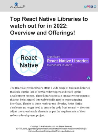 Copyright © Biz4Solutions LLC. All Rights Reserved
Biz4SolutionsLogoanddesignsaretrademarksofBiz4SolutionsLLC.Alltrademarksandlogos
referencedhereinarethepropertiesoftheirrespectiveowners.
Top React Native Libraries to
watch out for in 2022:
Overview and Offerings!
The React Native framework offers a wide range of tools and libraries
that ease out the task of software developers and speed up the
development process. These libraries contain innovative components
that can be integrated into web/mobile apps to create amazing
interfaces. Thanks to these ready-to-use libraries, React Native
developers no longer need to create the code from scratch — they can
adjust these readymade elements as per the requirements of their
software development project.
 