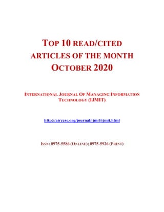 TOP 10 READ/CITED
ARTICLES OF THE MONTH
OCTOBER 2020
INTERNATIONAL JOURNAL OF MANAGING INFORMATION
TECHNOLOGY (IJMIT)
http://airccse.org/journal/ijmit/ijmit.html
ISSN: 0975-5586 (ONLINE); 0975-5926 (PRINT)
 