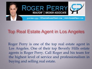 Roger Perry is one of the top real estate agent in
Los Angeles. One of their top Beverly Hills estate
agents is Roger Perry. Call Roger and his team for
the highest level of service and professionalism in
buying and selling real estate.
 