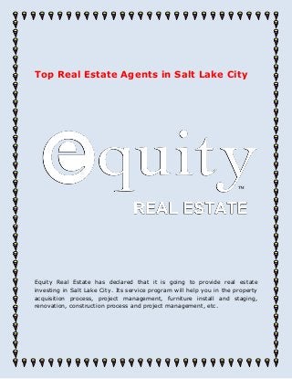 Top Real Estate Agents in Salt Lake City
Equity Real Estate has declared that it is going to provide real estate
investing in Salt Lake City. Its service program will help you in the property
acquisition process, project management, furniture install and staging,
renovation, construction process and project management, etc.
 