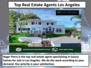 Top Real Estate Agents Los Angeles
Roger Perry is the top real estate agent specializing in luxury
homes for sale in Los Angeles. We do the work according to your
demand. Our priority is your satisfaction.
 