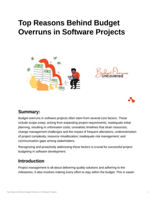 Top Reasons Behind Budget Overruns in Software Projects 1
Top Reasons Behind Budget
Overruns in Software Projects
Summary:
Budget overruns in software projects often stem from several core factors. These
include scope creep, arising from expanding project requirements; inadequate initial
planning, resulting in unforeseen costs; unrealistic timelines that strain resources;
change management challenges and the impact of frequent alterations; underestimation
of project complexity; resource misallocation; inadequate risk management; and
communication gaps among stakeholders.
Recognizing and proactively addressing these factors is crucial for successful project
budgeting in software development.
Introduction
Project management is all about delivering quality solutions and adhering to the
milestones. It also involves making every effort to stay within the budget. This is easier
 