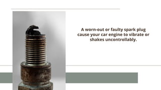 A worn-out or faulty spark plug
cause your car engine to vibrate or
shakes uncontrollably.
 