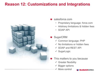 Reason 12: Customizations and Integrations


                        salesforce.com
                        − Proprietary language; force.com
                        − Arbitrary limitations  hidden fees
                        − SOAP API


                        SugarCRM
                           Common language; PHP
                           No limitations or hidden fees
                           SOAP and REST API
                           SugarLogic


                        This matters to you because
                         Greater flexibility
                         Bigger options
                         More control
 