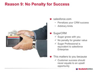 Reason 9: No Penalty for Success


                        salesforce.com
                        − Penalizes your CRM success
                        − Arbitrary limits


                        SugarCRM
                         Sugar grows with you
                         No penalty for greater value
                         Sugar Professional is
                          equivalent to salesforce
                          Enterprise


                        This matters to you because
                         Customer success should
                          never equate to an upsell
                          opportunity
 