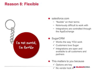 Reason 8: Flexible


                     salesforce.com
                     − “flexible” on their terms
                     − Notoriously difficult to work with
                     − Integrations are controlled through
                       the AppExchange


                     SugarCRM
                      Works the way YOU work
                      Customers love Sugar
                      Integrations are open and
                       available to all customers and
                       partners


                     This matters to you because
                      Options are key
                      No vendor lock in
 