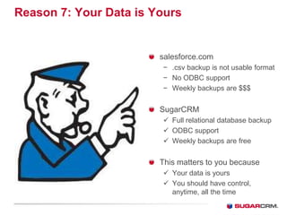 Reason 7: Your Data is Yours


                        salesforce.com
                        − .csv backup is not usable format
                        − No ODBC support
                        − Weekly backups are $$$


                        SugarCRM
                         Full relational database backup
                         ODBC support
                         Weekly backups are free


                        This matters to you because
                         Your data is yours
                         You should have control,
                          anytime, all the time
 