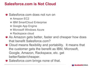 Salesforce.com is Not Cloud

  Salesforce.com does not run on
    Amazon EC2
    IBM SmartCloud Enterprise
    Google App Engine
    Microsoft Windows Azure
    Rackspace cloud
  As Amazon gets better, faster and cheaper how does
  that benefit Salesforce.com?
  Cloud means flexibility and portability. It means that
  the customer gets the benefit as IBM, Microsoft,
  Google, Amazon, Rackspace, etc. get
  better/faster/cheaper.
  Salesforce.com brings none of that.
 