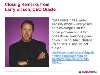 Closing Remarks from
Larry Ellison, CEO Oracle

                       “Salesforce has a weak
                       security model - everyone's
                       data co-mingles on the
                       same platform and if that
                       goes down, everyone goes
                       down. It is not fault tolerant,
                       it's not virtual and it's not
                       elastic”
                       http://www.cbronline.com/blogs/cb
                       r-rolling-blog/ellison-rains-on-
                       salesforcecoms-cloud-parade-
                       200910
 