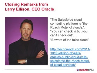 Closing Remarks from
Larry Ellison, CEO Oracle

                       The Salesforce cloud
                       computing platform is the
                       Roach Motel of clouds.,
                       You can check in but you
                       can’t check out”.
                       “Beware of the false cloud”

                       http://techcrunch.com/2011/
                       10/06/ellison-reveals-
                       oracles-public-cloud-calls-
                       salesforce-the-roach-motel-
                       of-cloud-services/
 