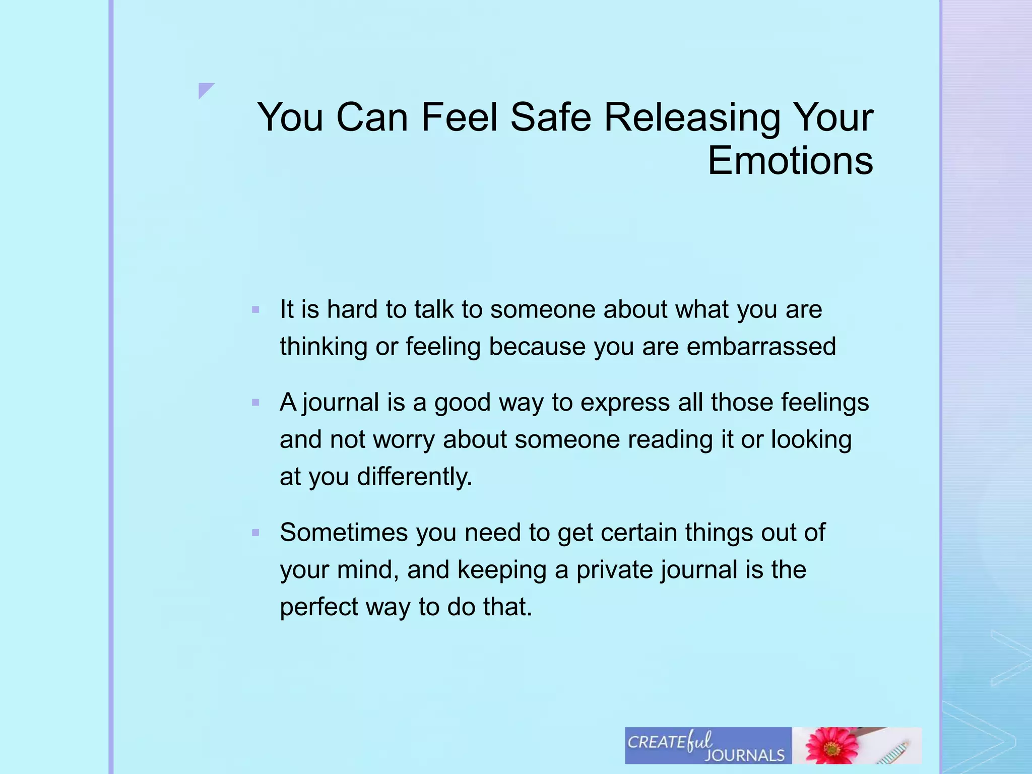 z
You Can Feel Safe Releasing Your
Emotions
 It is hard to talk to someone about what you are
thinking or feeling because you are embarrassed
 A journal is a good way to express all those feelings
and not worry about someone reading it or looking
at you differently.
 Sometimes you need to get certain things out of
your mind, and keeping a private journal is the
perfect way to do that.
 