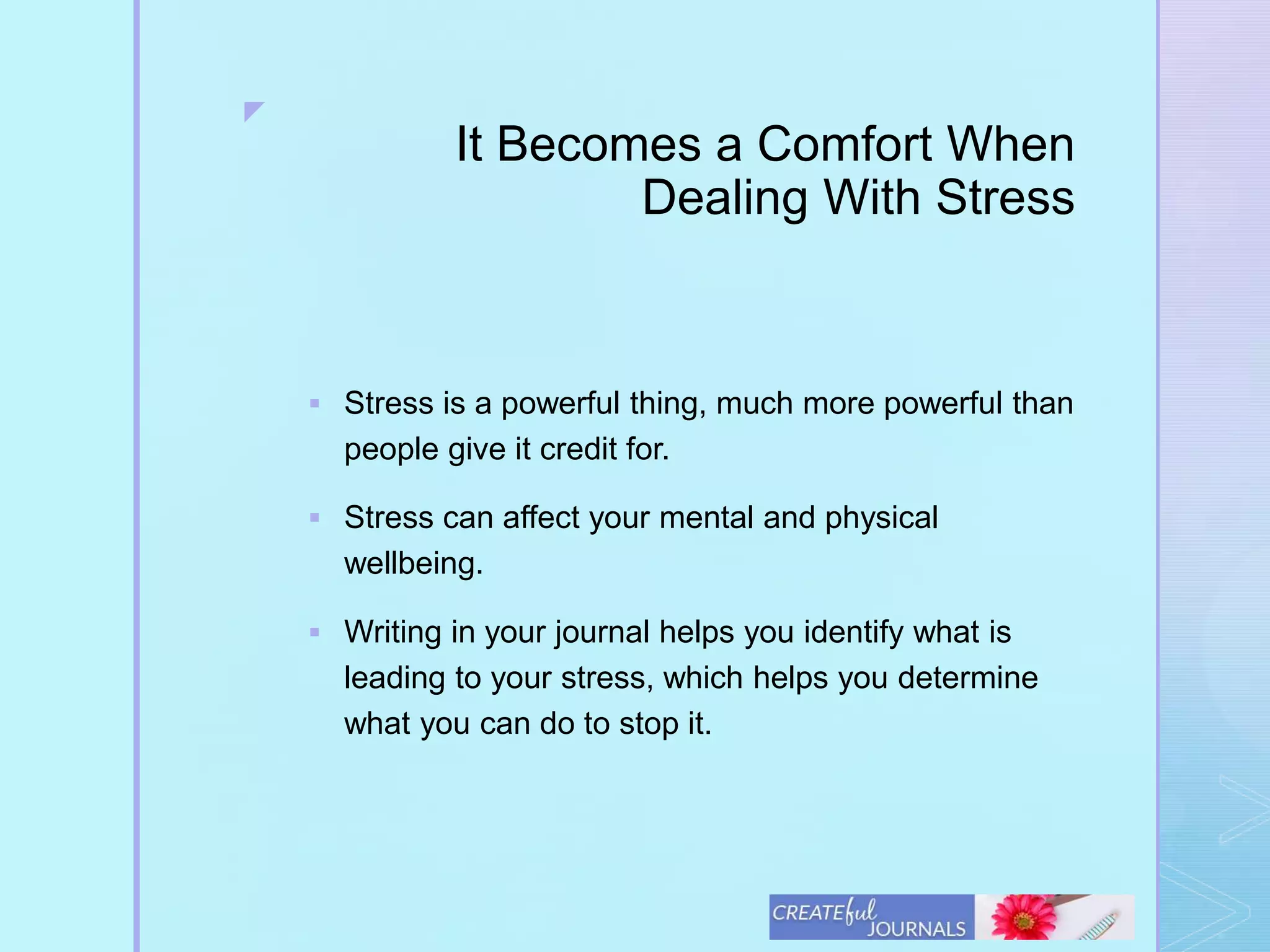 z
It Becomes a Comfort When
Dealing With Stress
 Stress is a powerful thing, much more powerful than
people give it credit for.
 Stress can affect your mental and physical
wellbeing.
 Writing in your journal helps you identify what is
leading to your stress, which helps you determine
what you can do to stop it.
 