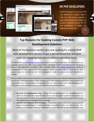Top Reasons For Seeking Custom PHP Web
                    Development Solutions
 Most of the business owners are now seeking for custom PHP
 web development service to get a personalized feel and give
   users an engaging experience without spending much.
The demand for custom PHP web development solutions is growing at high speed. The main reasons are
supposed to be its free open source coding facility and flexible features that help business owners to
create a web application according to their individual needs. PHP website development service is
acknowledged to have a key benefit where business houses are not charged a license fee for open
source coding but are able to meet their development needs in a personalized and cost-effective
manner.

Small to medium scale business houses are now seeking for professional software development firms to
cater to their challenging industry needs through custom PHP website development service. Before you
make a final choice of your software development firm, you need to have a look at the following points
which can be solid reasons for seeking custom PHP web development services:



   1. No Scope For Communication Gap – Custom PHP web development not only allows effective
      communication with the programmer but also ensures you regular updates on the progress of
      your own project. It makes you evaluate the performance of programmers properly and instruct
      them about essential changes at the initial stage.
   2. Qualified And Dedicated Web Developers – Hiring experienced professionals to use advanced
      programming technology for producing the best personalized results may cost you more. This
      additional cost can be avoided by contracting for custom PHP web development company that
 
