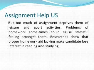 Assignment Help US
But too much of assignment deprives them of
leisure and sport activities. Problems of
homework some-times could cause stressful
feeling amongst them. Researches show that
proper homework aid lacking make candidate lose
interest in reading and studying.
 