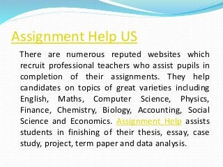 Assignment Help US
There are numerous reputed websites which
recruit professional teachers who assist pupils in
completion of their assignments. They help
candidates on topics of great varieties including
English, Maths, Computer Science, Physics,
Finance, Chemistry, Biology, Accounting, Social
Science and Economics. Assignment Help assists
students in finishing of their thesis, essay, case
study, project, term paper and data analysis.
 