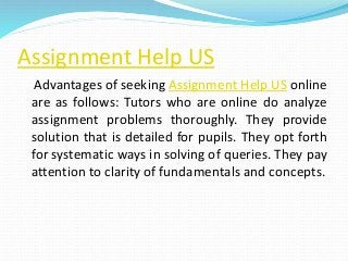 Assignment Help US
Advantages of seeking Assignment Help US online
are as follows: Tutors who are online do analyze
assignment problems thoroughly. They provide
solution that is detailed for pupils. They opt forth
for systematic ways in solving of queries. They pay
attention to clarity of fundamentals and concepts.
 