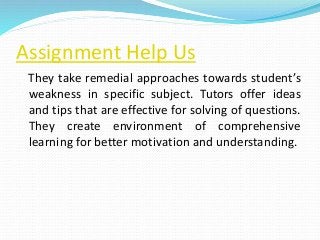 Assignment Help Us
They take remedial approaches towards student’s
weakness in specific subject. Tutors offer ideas
and tips that are effective for solving of questions.
They create environment of comprehensive
learning for better motivation and understanding.
 