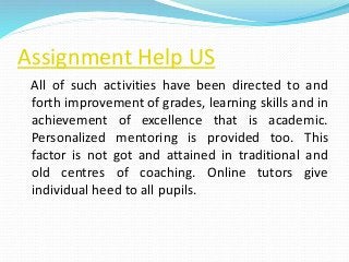 Assignment Help US
All of such activities have been directed to and
forth improvement of grades, learning skills and in
achievement of excellence that is academic.
Personalized mentoring is provided too. This
factor is not got and attained in traditional and
old centres of coaching. Online tutors give
individual heed to all pupils.
 