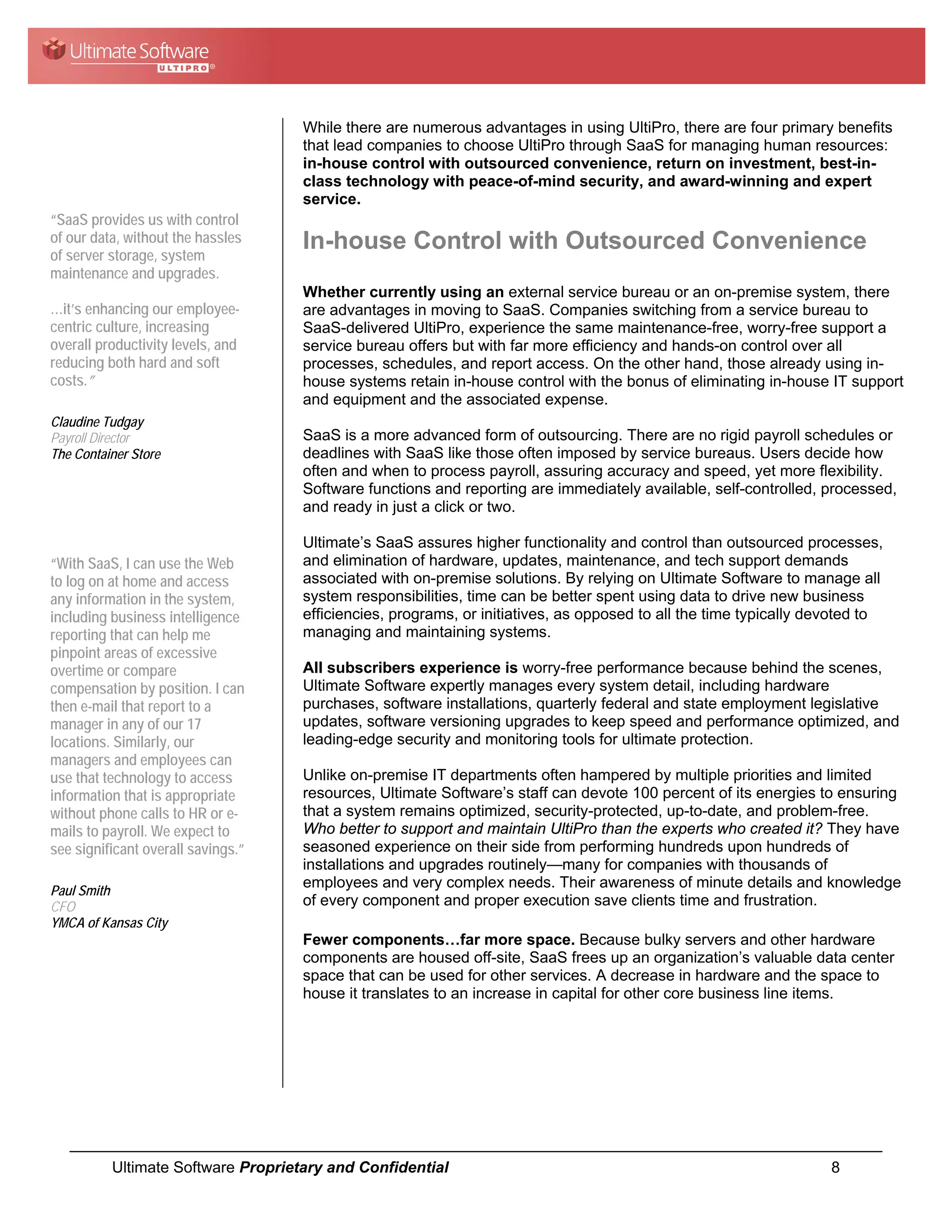 While there are numerous advantages in using UltiPro, there are four primary benefits
                                    that lead companies to choose UltiPro through SaaS for managing human resources:
                                    in-house control with outsourced convenience, return on investment, best-in-
                                    class technology with peace-of-mind security, and award-winning and expert
                                    service.
“SaaS provides us with control
of our data, without the hassles    In-house Control with Outsourced Convenience
of server storage, system
maintenance and upgrades.
                                    Whether currently using an external service bureau or an on-premise system, there
…it’s enhancing our employee-       are advantages in moving to SaaS. Companies switching from a service bureau to
centric culture, increasing         SaaS-delivered UltiPro, experience the same maintenance-free, worry-free support a
overall productivity levels, and    service bureau offers but with far more efficiency and hands-on control over all
reducing both hard and soft         processes, schedules, and report access. On the other hand, those already using in-
costs.”                             house systems retain in-house control with the bonus of eliminating in-house IT support
                                    and equipment and the associated expense.
Claudine Tudgay
Payroll Director                    SaaS is a more advanced form of outsourcing. There are no rigid payroll schedules or
The Container Store                 deadlines with SaaS like those often imposed by service bureaus. Users decide how
                                    often and when to process payroll, assuring accuracy and speed, yet more flexibility.
                                    Software functions and reporting are immediately available, self-controlled, processed,
                                    and ready in just a click or two.

                                    Ultimate’s SaaS assures higher functionality and control than outsourced processes,
“With SaaS, I can use the Web       and elimination of hardware, updates, maintenance, and tech support demands
to log on at home and access        associated with on-premise solutions. By relying on Ultimate Software to manage all
any information in the system,      system responsibilities, time can be better spent using data to drive new business
including business intelligence     efficiencies, programs, or initiatives, as opposed to all the time typically devoted to
reporting that can help me          managing and maintaining systems.
pinpoint areas of excessive
overtime or compare                 All subscribers experience is worry-free performance because behind the scenes,
compensation by position. I can     Ultimate Software expertly manages every system detail, including hardware
then e-mail that report to a        purchases, software installations, quarterly federal and state employment legislative
manager in any of our 17            updates, software versioning upgrades to keep speed and performance optimized, and
locations. Similarly, our           leading-edge security and monitoring tools for ultimate protection.
managers and employees can
use that technology to access       Unlike on-premise IT departments often hampered by multiple priorities and limited
information that is appropriate     resources, Ultimate Software’s staff can devote 100 percent of its energies to ensuring
without phone calls to HR or e-     that a system remains optimized, security-protected, up-to-date, and problem-free.
mails to payroll. We expect to      Who better to support and maintain UltiPro than the experts who created it? They have
see significant overall savings.”   seasoned experience on their side from performing hundreds upon hundreds of
                                    installations and upgrades routinely—many for companies with thousands of
                                    employees and very complex needs. Their awareness of minute details and knowledge
Paul Smith
CFO                                 of every component and proper execution save clients time and frustration.
YMCA of Kansas City
                                    Fewer components…far more space. Because bulky servers and other hardware
                                    components are housed off-site, SaaS frees up an organization’s valuable data center
                                    space that can be used for other services. A decrease in hardware and the space to
                                    house it translates to an increase in capital for other core business line items.




          Ultimate Software Proprietary and Confidential                                                           8
 