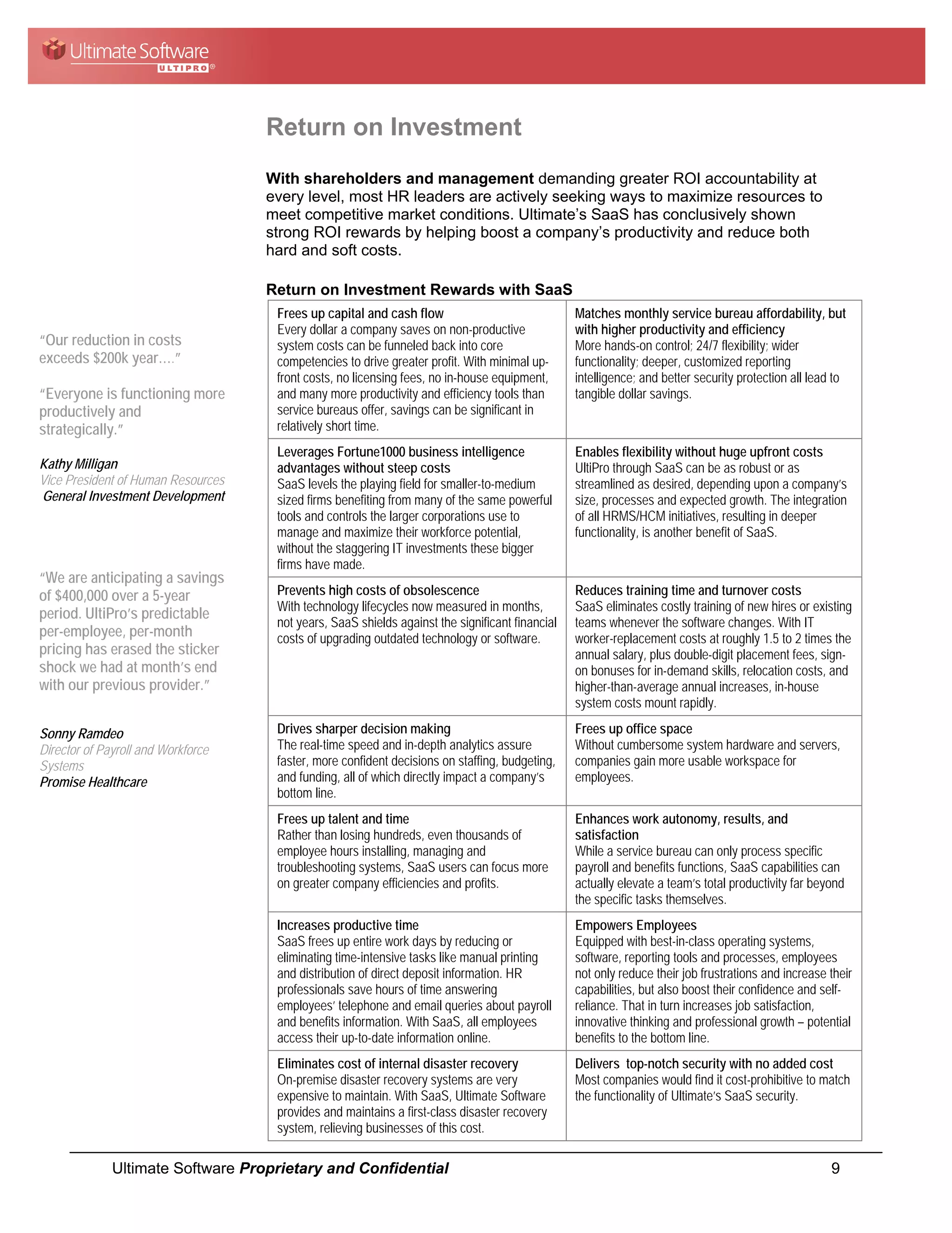 Return on Investment
                                    With shareholders and management demanding greater ROI accountability at
                                    every level, most HR leaders are actively seeking ways to maximize resources to
                                    meet competitive market conditions. Ultimate’s SaaS has conclusively shown
                                    strong ROI rewards by helping boost a company’s productivity and reduce both
                                    hard and soft costs.

                                    Return on Investment Rewards with SaaS
                                     Frees up capital and cash flow                              Matches monthly service bureau affordability, but
                                     Every dollar a company saves on non-productive              with higher productivity and efficiency
“Our reduction in costs              system costs can be funneled back into core                 More hands-on control; 24/7 flexibility; wider
exceeds $200k year….”                competencies to drive greater profit. With minimal up-      functionality; deeper, customized reporting
                                     front costs, no licensing fees, no in-house equipment,      intelligence; and better security protection all lead to
“Everyone is functioning more        and many more productivity and efficiency tools than        tangible dollar savings.
productively and                     service bureaus offer, savings can be significant in
strategically.”                      relatively short time.
                                     Leverages Fortune1000 business intelligence                 Enables flexibility without huge upfront costs
Kathy Milligan                       advantages without steep costs                              UltiPro through SaaS can be as robust or as
Vice President of Human Resources    SaaS levels the playing field for smaller-to-medium         streamlined as desired, depending upon a company’s
General Investment Development       sized firms benefiting from many of the same powerful       size, processes and expected growth. The integration
                                     tools and controls the larger corporations use to           of all HRMS/HCM initiatives, resulting in deeper
                                     manage and maximize their workforce potential,              functionality, is another benefit of SaaS.
                                     without the staggering IT investments these bigger
                                     firms have made.
“We are anticipating a savings
of $400,000 over a 5-year            Prevents high costs of obsolescence                         Reduces training time and turnover costs
                                     With technology lifecycles now measured in months,          SaaS eliminates costly training of new hires or existing
period. UltiPro’s predictable
                                     not years, SaaS shields against the significant financial   teams whenever the software changes. With IT
per-employee, per-month              costs of upgrading outdated technology or software.         worker-replacement costs at roughly 1.5 to 2 times the
pricing has erased the sticker                                                                   annual salary, plus double-digit placement fees, sign-
shock we had at month’s end                                                                      on bonuses for in-demand skills, relocation costs, and
with our previous provider.”                                                                     higher-than-average annual increases, in-house
                                                                                                 system costs mount rapidly.

Sonny Ramdeo                         Drives sharper decision making                              Frees up office space
Director of Payroll and Workforce    The real-time speed and in-depth analytics assure           Without cumbersome system hardware and servers,
Systems                              faster, more confident decisions on staffing, budgeting,    companies gain more usable workspace for
Promise Healthcare                   and funding, all of which directly impact a company’s       employees.
                                     bottom line.
                                     Frees up talent and time                                    Enhances work autonomy, results, and
                                     Rather than losing hundreds, even thousands of              satisfaction
                                     employee hours installing, managing and                     While a service bureau can only process specific
                                     troubleshooting systems, SaaS users can focus more          payroll and benefits functions, SaaS capabilities can
                                     on greater company efficiencies and profits.                actually elevate a team’s total productivity far beyond
                                                                                                 the specific tasks themselves.
                                     Increases productive time                                   Empowers Employees
                                     SaaS frees up entire work days by reducing or               Equipped with best-in-class operating systems,
                                     eliminating time-intensive tasks like manual printing       software, reporting tools and processes, employees
                                     and distribution of direct deposit information. HR          not only reduce their job frustrations and increase their
                                     professionals save hours of time answering                  capabilities, but also boost their confidence and self-
                                     employees’ telephone and email queries about payroll        reliance. That in turn increases job satisfaction,
                                     and benefits information. With SaaS, all employees          innovative thinking and professional growth – potential
                                     access their up-to-date information online.                 benefits to the bottom line.
                                     Eliminates cost of internal disaster recovery               Delivers top-notch security with no added cost
                                     On-premise disaster recovery systems are very               Most companies would find it cost-prohibitive to match
                                     expensive to maintain. With SaaS, Ultimate Software         the functionality of Ultimate’s SaaS security.
                                     provides and maintains a first-class disaster recovery
                                     system, relieving businesses of this cost.

              Ultimate Software Proprietary and Confidential                                                                                         9
 