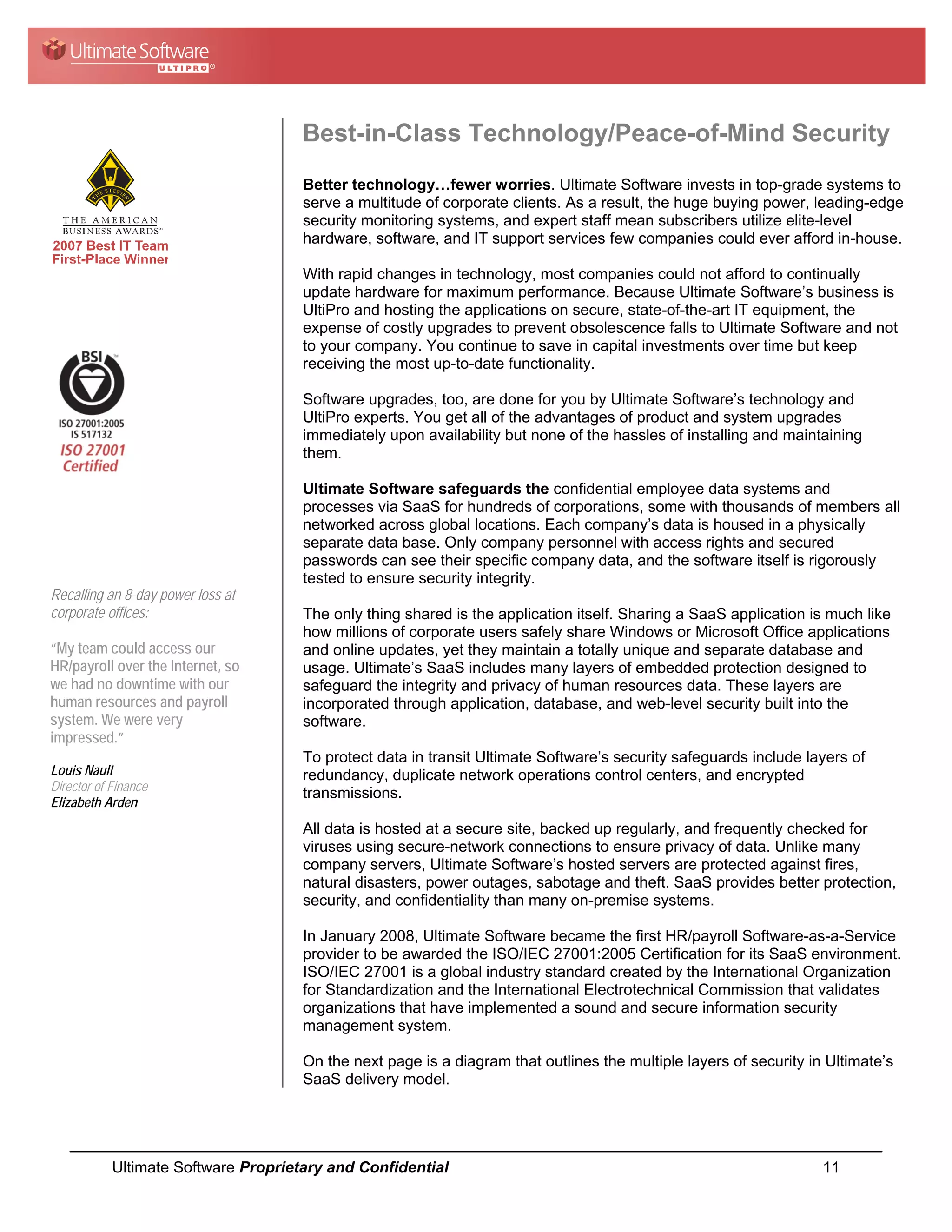 Best-in-Class Technology/Peace-of-Mind Security
                                      Better technology…fewer worries. Ultimate Software invests in top-grade systems to
                                      serve a multitude of corporate clients. As a result, the huge buying power, leading-edge
                                      security monitoring systems, and expert staff mean subscribers utilize elite-level
                                      hardware, software, and IT support services few companies could ever afford in-house.

                                      With rapid changes in technology, most companies could not afford to continually
                                      update hardware for maximum performance. Because Ultimate Software’s business is
                                      UltiPro and hosting the applications on secure, state-of-the-art IT equipment, the
                                      expense of costly upgrades to prevent obsolescence falls to Ultimate Software and not
                                      to your company. You continue to save in capital investments over time but keep
                                      receiving the most up-to-date functionality.

                                      Software upgrades, too, are done for you by Ultimate Software’s technology and
                                      UltiPro experts. You get all of the advantages of product and system upgrades
                                      immediately upon availability but none of the hassles of installing and maintaining
                                      them.

                                      Ultimate Software safeguards the confidential employee data systems and
                                      processes via SaaS for hundreds of corporations, some with thousands of members all
                                      networked across global locations. Each company’s data is housed in a physically
                                      separate data base. Only company personnel with access rights and secured
                                      passwords can see their specific company data, and the software itself is rigorously
                                      tested to ensure security integrity.
Recalling an 8-day power loss at
corporate offices:                    The only thing shared is the application itself. Sharing a SaaS application is much like
                                      how millions of corporate users safely share Windows or Microsoft Office applications
“My team could access our             and online updates, yet they maintain a totally unique and separate database and
HR/payroll over the Internet, so      usage. Ultimate’s SaaS includes many layers of embedded protection designed to
we had no downtime with our           safeguard the integrity and privacy of human resources data. These layers are
human resources and payroll           incorporated through application, database, and web-level security built into the
system. We were very                  software.
impressed.”
                                      To protect data in transit Ultimate Software’s security safeguards include layers of
Louis Nault                           redundancy, duplicate network operations control centers, and encrypted
Director of Finance                   transmissions.
Elizabeth Arden
                                      All data is hosted at a secure site, backed up regularly, and frequently checked for
                                      viruses using secure-network connections to ensure privacy of data. Unlike many
                                      company servers, Ultimate Software’s hosted servers are protected against fires,
                                      natural disasters, power outages, sabotage and theft. SaaS provides better protection,
                                      security, and confidentiality than many on-premise systems.

                                      In January 2008, Ultimate Software became the first HR/payroll Software-as-a-Service
                                      provider to be awarded the ISO/IEC 27001:2005 Certification for its SaaS environment.
                                      ISO/IEC 27001 is a global industry standard created by the International Organization
                                      for Standardization and the International Electrotechnical Commission that validates
                                      organizations that have implemented a sound and secure information security
                                      management system.

                                      On the next page is a diagram that outlines the multiple layers of security in Ultimate’s
                                      SaaS delivery model.




            Ultimate Software Proprietary and Confidential                                                          11
 