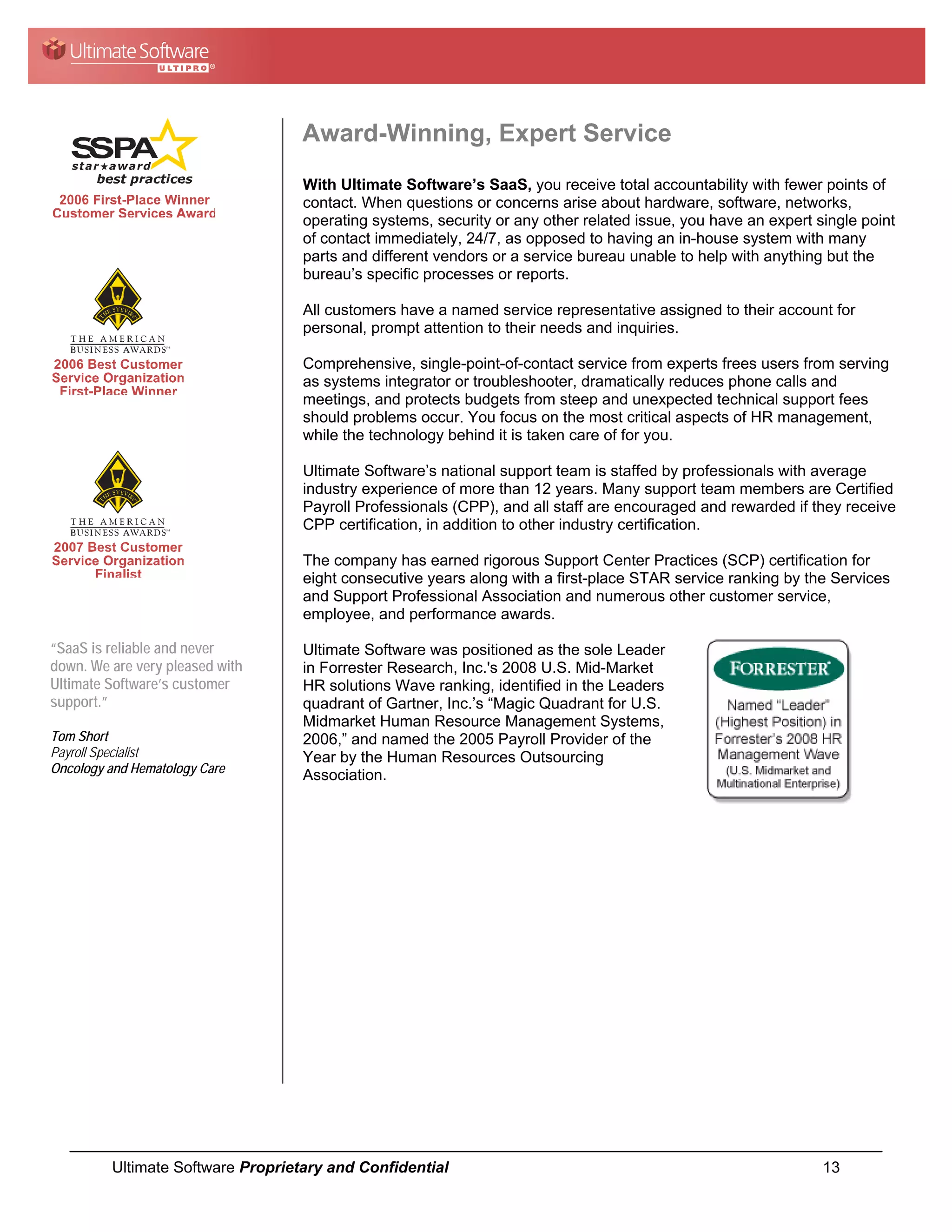 Award-Winning, Expert Service
                                   With Ultimate Software’s SaaS, you receive total accountability with fewer points of
                                   contact. When questions or concerns arise about hardware, software, networks,
                                   operating systems, security or any other related issue, you have an expert single point
                                   of contact immediately, 24/7, as opposed to having an in-house system with many
                                   parts and different vendors or a service bureau unable to help with anything but the
                                   bureau’s specific processes or reports.

                                   All customers have a named service representative assigned to their account for
                                   personal, prompt attention to their needs and inquiries.

                                   Comprehensive, single-point-of-contact service from experts frees users from serving
                                   as systems integrator or troubleshooter, dramatically reduces phone calls and
                                   meetings, and protects budgets from steep and unexpected technical support fees
                                   should problems occur. You focus on the most critical aspects of HR management,
                                   while the technology behind it is taken care of for you.

                                   Ultimate Software’s national support team is staffed by professionals with average
                                   industry experience of more than 12 years. Many support team members are Certified
                                   Payroll Professionals (CPP), and all staff are encouraged and rewarded if they receive
                                   CPP certification, in addition to other industry certification.

                                   The company has earned rigorous Support Center Practices (SCP) certification for
                                   eight consecutive years along with a first-place STAR service ranking by the Services
                                   and Support Professional Association and numerous other customer service,
                                   employee, and performance awards.

“SaaS is reliable and never        Ultimate Software was positioned as the sole Leader
down. We are very pleased with     in Forrester Research, Inc.'s 2008 U.S. Mid-Market
Ultimate Software’s customer       HR solutions Wave ranking, identified in the Leaders
support.”                          quadrant of Gartner, Inc.’s “Magic Quadrant for U.S.
                                   Midmarket Human Resource Management Systems,
Tom Short                          2006,” and named the 2005 Payroll Provider of the
Payroll Specialist                 Year by the Human Resources Outsourcing
Oncology and Hematology Care       Association.




         Ultimate Software Proprietary and Confidential                                                        13
 
