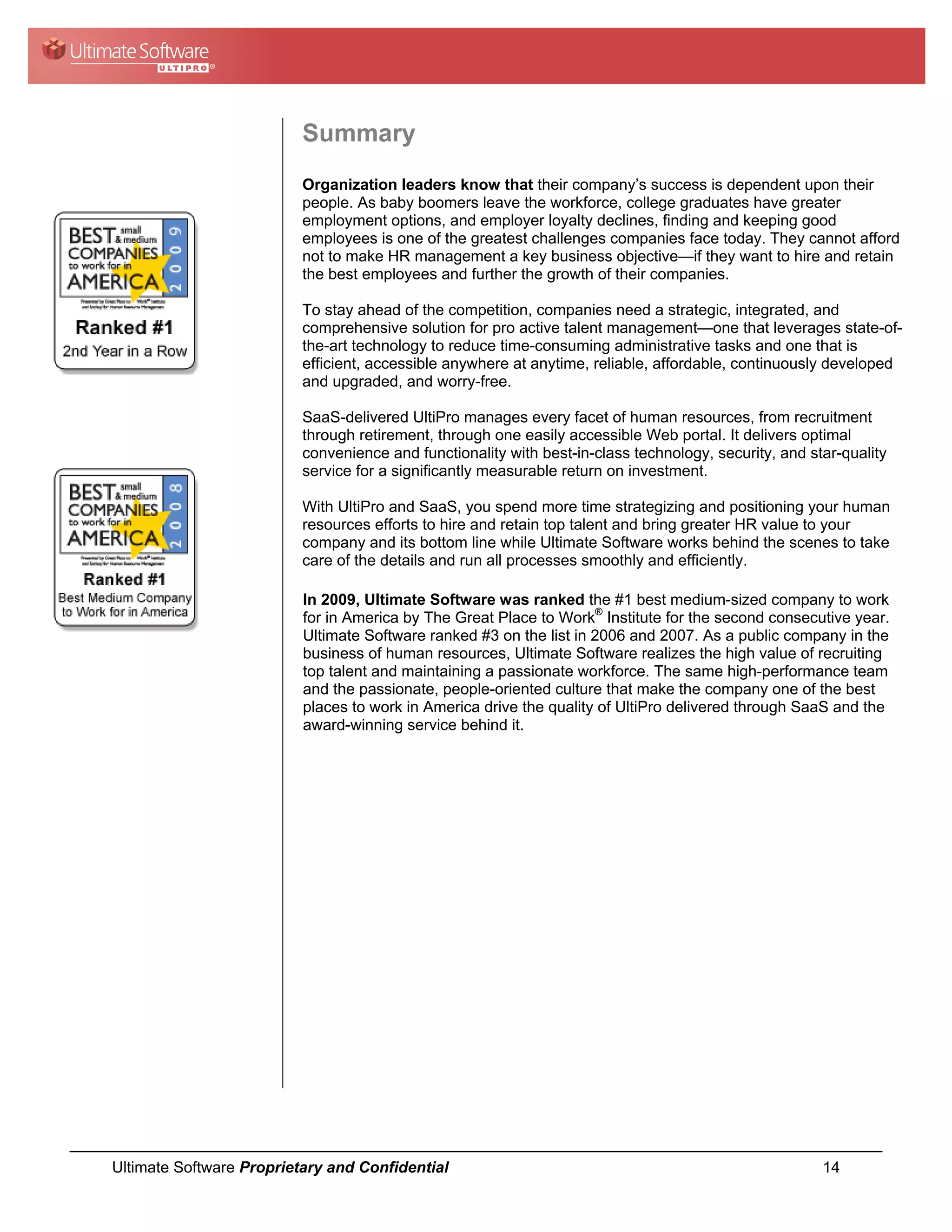 Summary
                          Organization leaders know that their company’s success is dependent upon their
                          people. As baby boomers leave the workforce, college graduates have greater
                          employment options, and employer loyalty declines, finding and keeping good
                          employees is one of the greatest challenges companies face today. They cannot afford
                          not to make HR management a key business objective—if they want to hire and retain
                          the best employees and further the growth of their companies.

                          To stay ahead of the competition, companies need a strategic, integrated, and
                          comprehensive solution for pro active talent management—one that leverages state-of-
                          the-art technology to reduce time-consuming administrative tasks and one that is
                          efficient, accessible anywhere at anytime, reliable, affordable, continuously developed
                          and upgraded, and worry-free.

                          SaaS-delivered UltiPro manages every facet of human resources, from recruitment
                          through retirement, through one easily accessible Web portal. It delivers optimal
                          convenience and functionality with best-in-class technology, security, and star-quality
                          service for a significantly measurable return on investment.

                          With UltiPro and SaaS, you spend more time strategizing and positioning your human
                          resources efforts to hire and retain top talent and bring greater HR value to your
                          company and its bottom line while Ultimate Software works behind the scenes to take
                          care of the details and run all processes smoothly and efficiently.

                          In 2009, Ultimate Software was ranked the #1 best medium-sized company to work
                          for in America by The Great Place to Work® Institute for the second consecutive year.
                          Ultimate Software ranked #3 on the list in 2006 and 2007. As a public company in the
                          business of human resources, Ultimate Software realizes the high value of recruiting
                          top talent and maintaining a passionate workforce. The same high-performance team
                          and the passionate, people-oriented culture that make the company one of the best
                          places to work in America drive the quality of UltiPro delivered through SaaS and the
                          award-winning service behind it.




Ultimate Software Proprietary and Confidential                                                         14
 