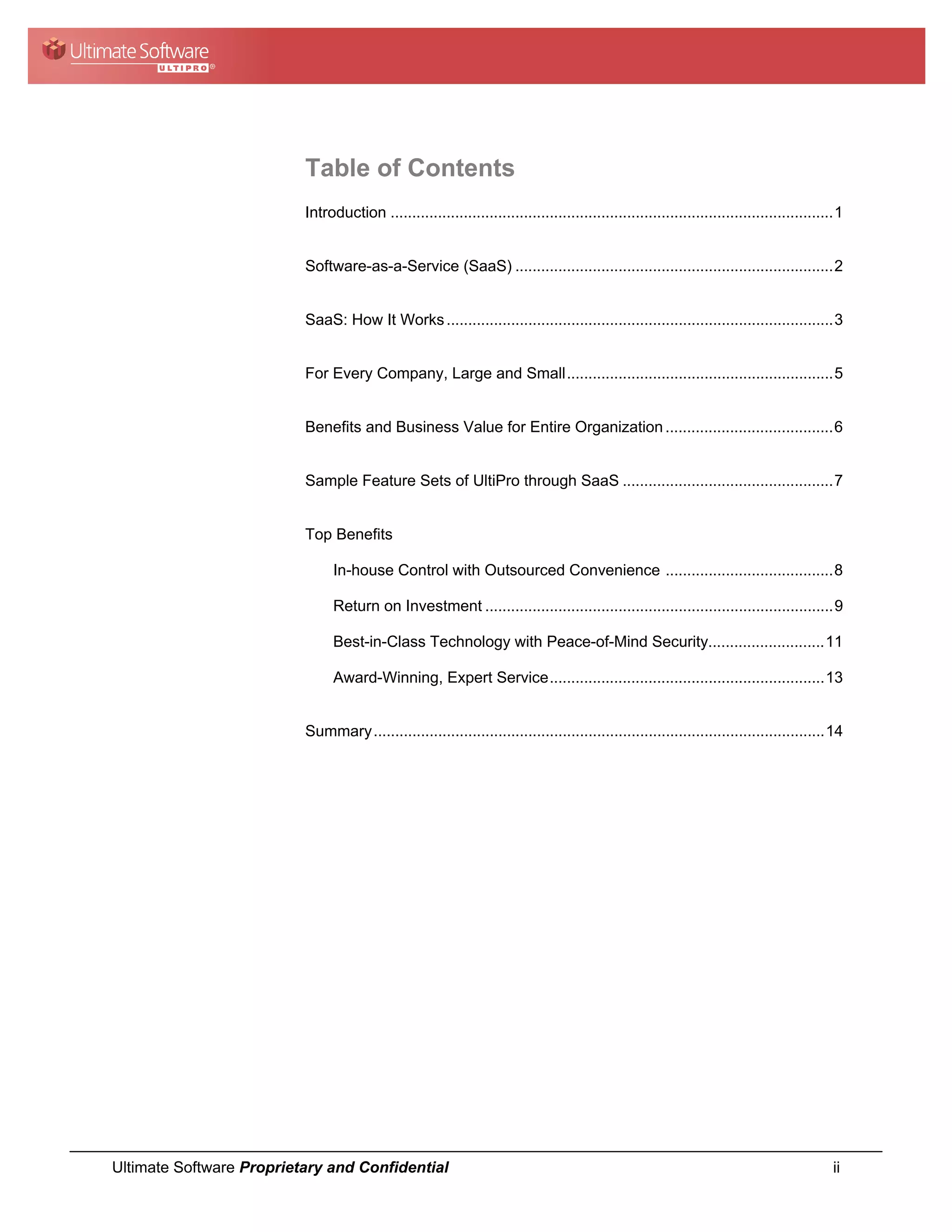 Table of Contents
                          Introduction ....................................................................................................... 1


                          Software-as-a-Service (SaaS) .......................................................................... 2


                          SaaS: How It Works .......................................................................................... 3


                          For Every Company, Large and Small .............................................................. 5


                          Benefits and Business Value for Entire Organization ....................................... 6


                          Sample Feature Sets of UltiPro through SaaS ................................................. 7


                          Top Benefits

                                In-house Control with Outsourced Convenience ....................................... 8

                                Return on Investment ................................................................................. 9

                                Best-in-Class Technology with Peace-of-Mind Security........................... 11

                                Award-Winning, Expert Service ................................................................ 13


                          Summary ......................................................................................................... 14




Ultimate Software Proprietary and Confidential                                                                                               ii
 
