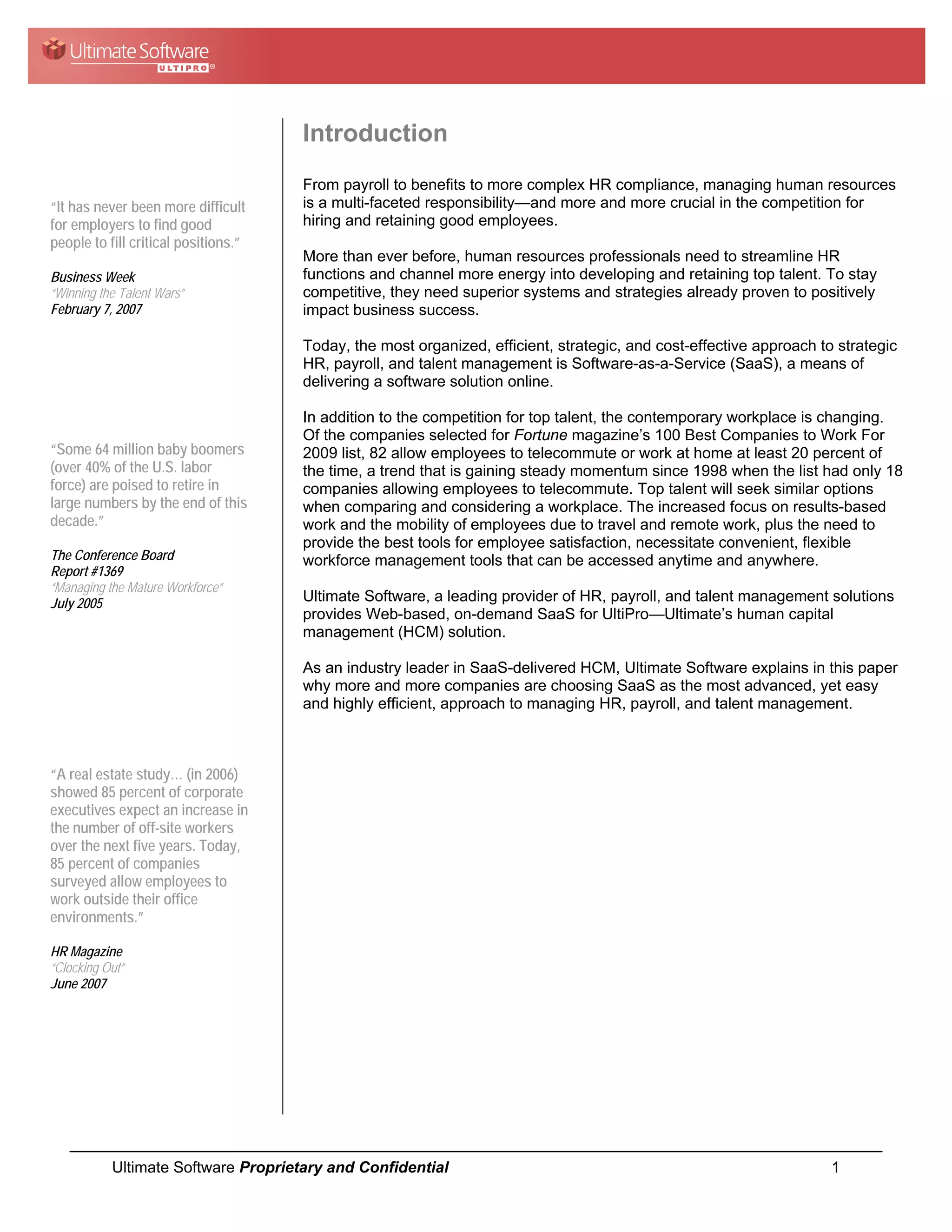 Introduction
                                      From payroll to benefits to more complex HR compliance, managing human resources
“It has never been more difficult     is a multi-faceted responsibility—and more and more crucial in the competition for
for employers to find good            hiring and retaining good employees.
people to fill critical positions.”
                                      More than ever before, human resources professionals need to streamline HR
Business Week                         functions and channel more energy into developing and retaining top talent. To stay
“Winning the Talent Wars”             competitive, they need superior systems and strategies already proven to positively
February 7, 2007                      impact business success.

                                      Today, the most organized, efficient, strategic, and cost-effective approach to strategic
                                      HR, payroll, and talent management is Software-as-a-Service (SaaS), a means of
                                      delivering a software solution online.

                                      In addition to the competition for top talent, the contemporary workplace is changing.
                                      Of the companies selected for Fortune magazine’s 100 Best Companies to Work For
“Some 64 million baby boomers         2009 list, 82 allow employees to telecommute or work at home at least 20 percent of
(over 40% of the U.S. labor           the time, a trend that is gaining steady momentum since 1998 when the list had only 18
force) are poised to retire in        companies allowing employees to telecommute. Top talent will seek similar options
large numbers by the end of this      when comparing and considering a workplace. The increased focus on results-based
decade.”                              work and the mobility of employees due to travel and remote work, plus the need to
                                      provide the best tools for employee satisfaction, necessitate convenient, flexible
The Conference Board                  workforce management tools that can be accessed anytime and anywhere.
Report #1369
“Managing the Mature Workforce”
July 2005                             Ultimate Software, a leading provider of HR, payroll, and talent management solutions
                                      provides Web-based, on-demand SaaS for UltiPro—Ultimate’s human capital
                                      management (HCM) solution.

                                      As an industry leader in SaaS-delivered HCM, Ultimate Software explains in this paper
                                      why more and more companies are choosing SaaS as the most advanced, yet easy
                                      and highly efficient, approach to managing HR, payroll, and talent management.



“A real estate study… (in 2006)
showed 85 percent of corporate
executives expect an increase in
the number of off-site workers
over the next five years. Today,
85 percent of companies
surveyed allow employees to
work outside their office
environments.”

HR Magazine
“Clocking Out”
June 2007




           Ultimate Software Proprietary and Confidential                                                            1
 