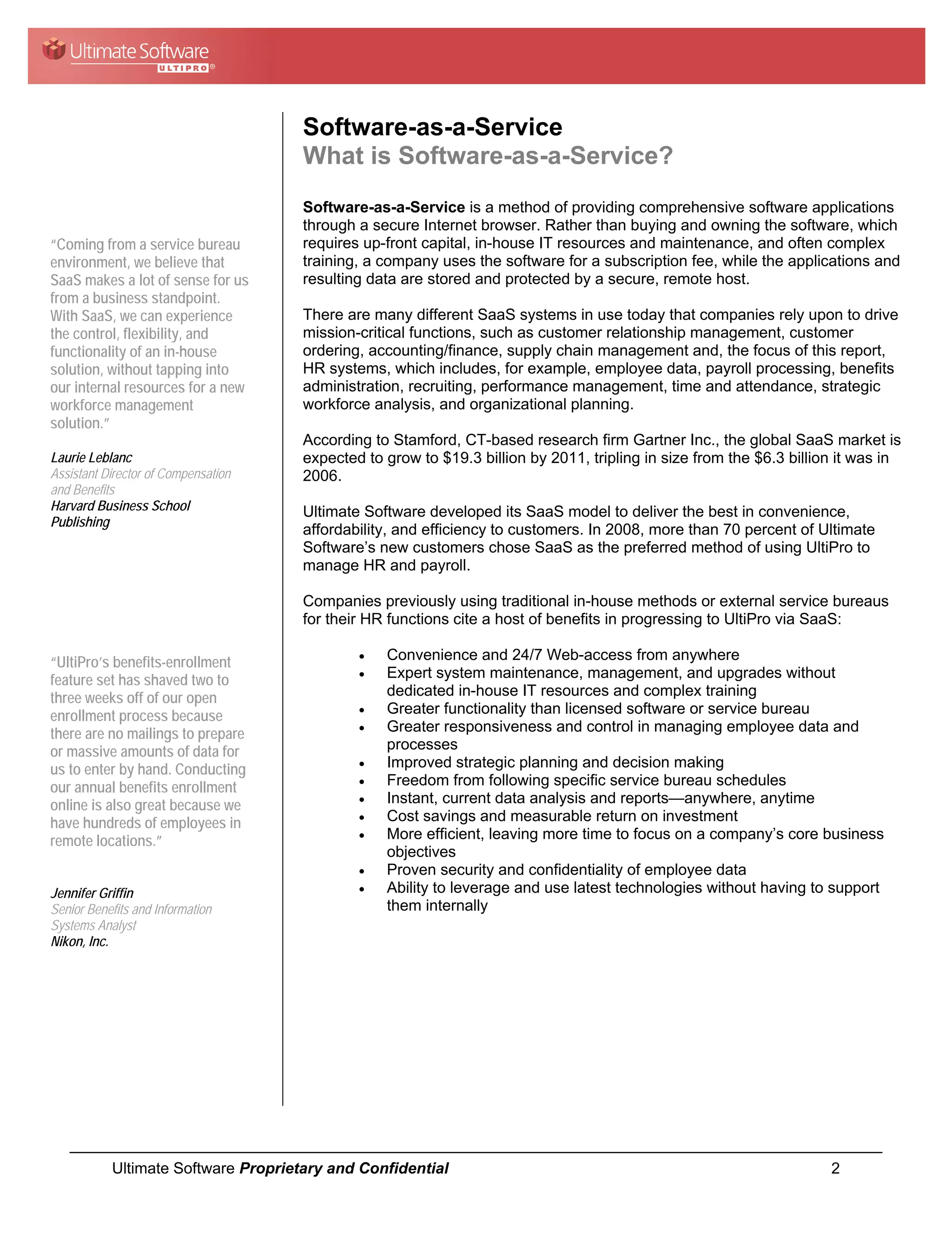 Software-as-a-Service
                                     What is Software-as-a-Service?
                                     Software-as-a-Service is a method of providing comprehensive software applications
                                     through a secure Internet browser. Rather than buying and owning the software, which
“Coming from a service bureau        requires up-front capital, in-house IT resources and maintenance, and often complex
environment, we believe that         training, a company uses the software for a subscription fee, while the applications and
SaaS makes a lot of sense for us     resulting data are stored and protected by a secure, remote host.
from a business standpoint.
With SaaS, we can experience         There are many different SaaS systems in use today that companies rely upon to drive
the control, flexibility, and        mission-critical functions, such as customer relationship management, customer
functionality of an in-house         ordering, accounting/finance, supply chain management and, the focus of this report,
solution, without tapping into       HR systems, which includes, for example, employee data, payroll processing, benefits
our internal resources for a new     administration, recruiting, performance management, time and attendance, strategic
workforce management                 workforce analysis, and organizational planning.
solution.”
                                     According to Stamford, CT-based research firm Gartner Inc., the global SaaS market is
Laurie Leblanc                       expected to grow to $19.3 billion by 2011, tripling in size from the $6.3 billion it was in
Assistant Director of Compensation   2006.
and Benefits
Harvard Business School              Ultimate Software developed its SaaS model to deliver the best in convenience,
Publishing
                                     affordability, and efficiency to customers. In 2008, more than 70 percent of Ultimate
                                     Software’s new customers chose SaaS as the preferred method of using UltiPro to
                                     manage HR and payroll.

                                     Companies previously using traditional in-house methods or external service bureaus
                                     for their HR functions cite a host of benefits in progressing to UltiPro via SaaS:

                                             •   Convenience and 24/7 Web-access from anywhere
“UltiPro’s benefits-enrollment
                                             •   Expert system maintenance, management, and upgrades without
feature set has shaved two to
three weeks off of our open                      dedicated in-house IT resources and complex training
                                             •   Greater functionality than licensed software or service bureau
enrollment process because
                                             •   Greater responsiveness and control in managing employee data and
there are no mailings to prepare
or massive amounts of data for                   processes
                                             •   Improved strategic planning and decision making
us to enter by hand. Conducting
                                             •   Freedom from following specific service bureau schedules
our annual benefits enrollment
                                             •   Instant, current data analysis and reports—anywhere, anytime
online is also great because we
                                             •   Cost savings and measurable return on investment
have hundreds of employees in
                                             •   More efficient, leaving more time to focus on a company’s core business
remote locations.”
                                                 objectives
                                             •   Proven security and confidentiality of employee data
Jennifer Griffin                             •   Ability to leverage and use latest technologies without having to support
Senior Benefits and Information                  them internally
Systems Analyst
Nikon, Inc.




           Ultimate Software Proprietary and Confidential                                                            2
 
