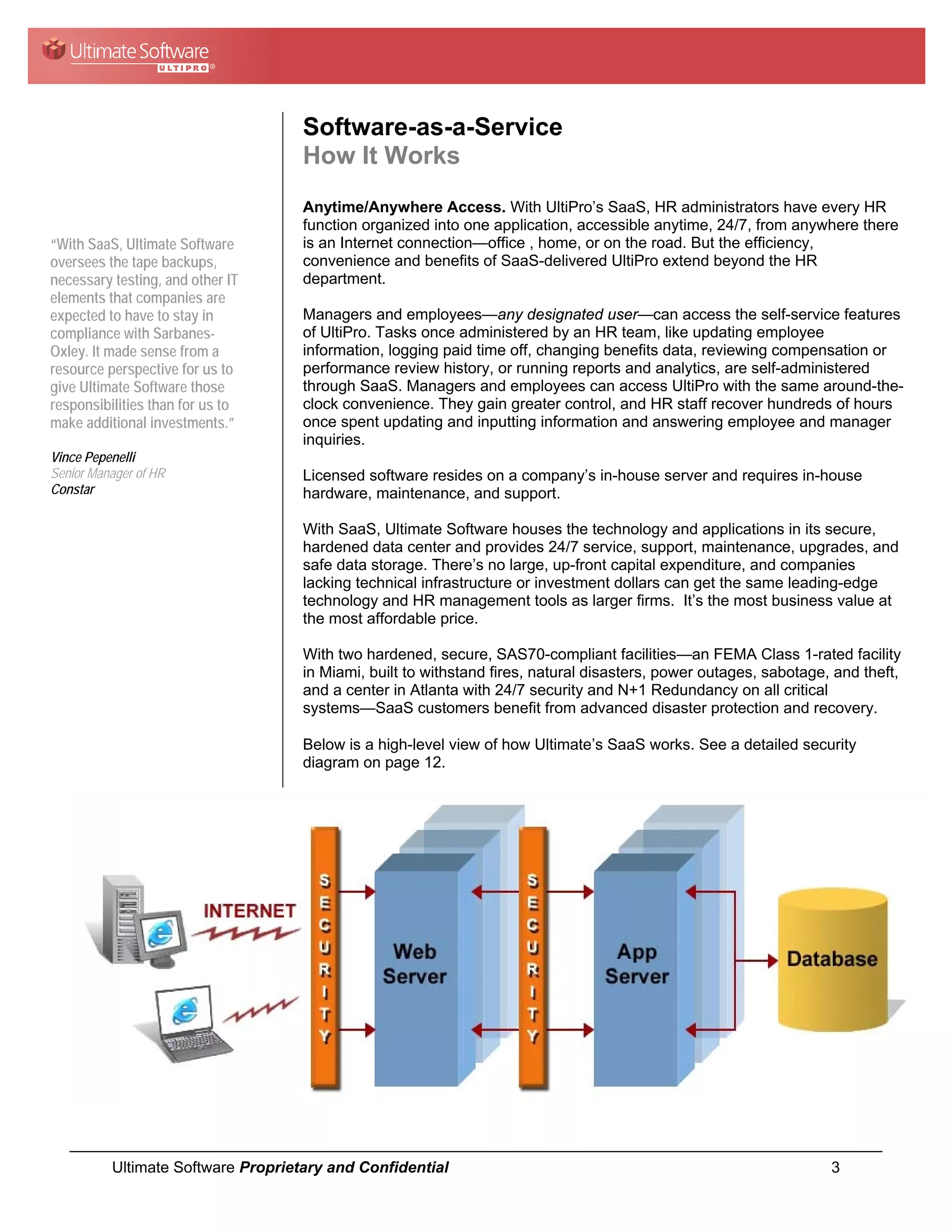 Software-as-a-Service
                                    How It Works
                                    Anytime/Anywhere Access. With UltiPro’s SaaS, HR administrators have every HR
                                    function organized into one application, accessible anytime, 24/7, from anywhere there
“With SaaS, Ultimate Software       is an Internet connection—office , home, or on the road. But the efficiency,
oversees the tape backups,          convenience and benefits of SaaS-delivered UltiPro extend beyond the HR
necessary testing, and other IT     department.
elements that companies are
expected to have to stay in         Managers and employees—any designated user—can access the self-service features
compliance with Sarbanes-           of UltiPro. Tasks once administered by an HR team, like updating employee
Oxley. It made sense from a         information, logging paid time off, changing benefits data, reviewing compensation or
resource perspective for us to      performance review history, or running reports and analytics, are self-administered
give Ultimate Software those        through SaaS. Managers and employees can access UltiPro with the same around-the-
responsibilities than for us to     clock convenience. They gain greater control, and HR staff recover hundreds of hours
make additional investments.”       once spent updating and inputting information and answering employee and manager
                                    inquiries.
Vince Pepenelli
Senior Manager of HR                Licensed software resides on a company’s in-house server and requires in-house
Constar                             hardware, maintenance, and support.

                                    With SaaS, Ultimate Software houses the technology and applications in its secure,
                                    hardened data center and provides 24/7 service, support, maintenance, upgrades, and
                                    safe data storage. There’s no large, up-front capital expenditure, and companies
                                    lacking technical infrastructure or investment dollars can get the same leading-edge
                                    technology and HR management tools as larger firms. It’s the most business value at
                                    the most affordable price.

                                    With two hardened, secure, SAS70-compliant facilities—an FEMA Class 1-rated facility
                                    in Miami, built to withstand fires, natural disasters, power outages, sabotage, and theft,
                                    and a center in Atlanta with 24/7 security and N+1 Redundancy on all critical
                                    systems—SaaS customers benefit from advanced disaster protection and recovery.

                                    Below is a high-level view of how Ultimate’s SaaS works. See a detailed security
                                    diagram on page 12.




          Ultimate Software Proprietary and Confidential                                                           3
 