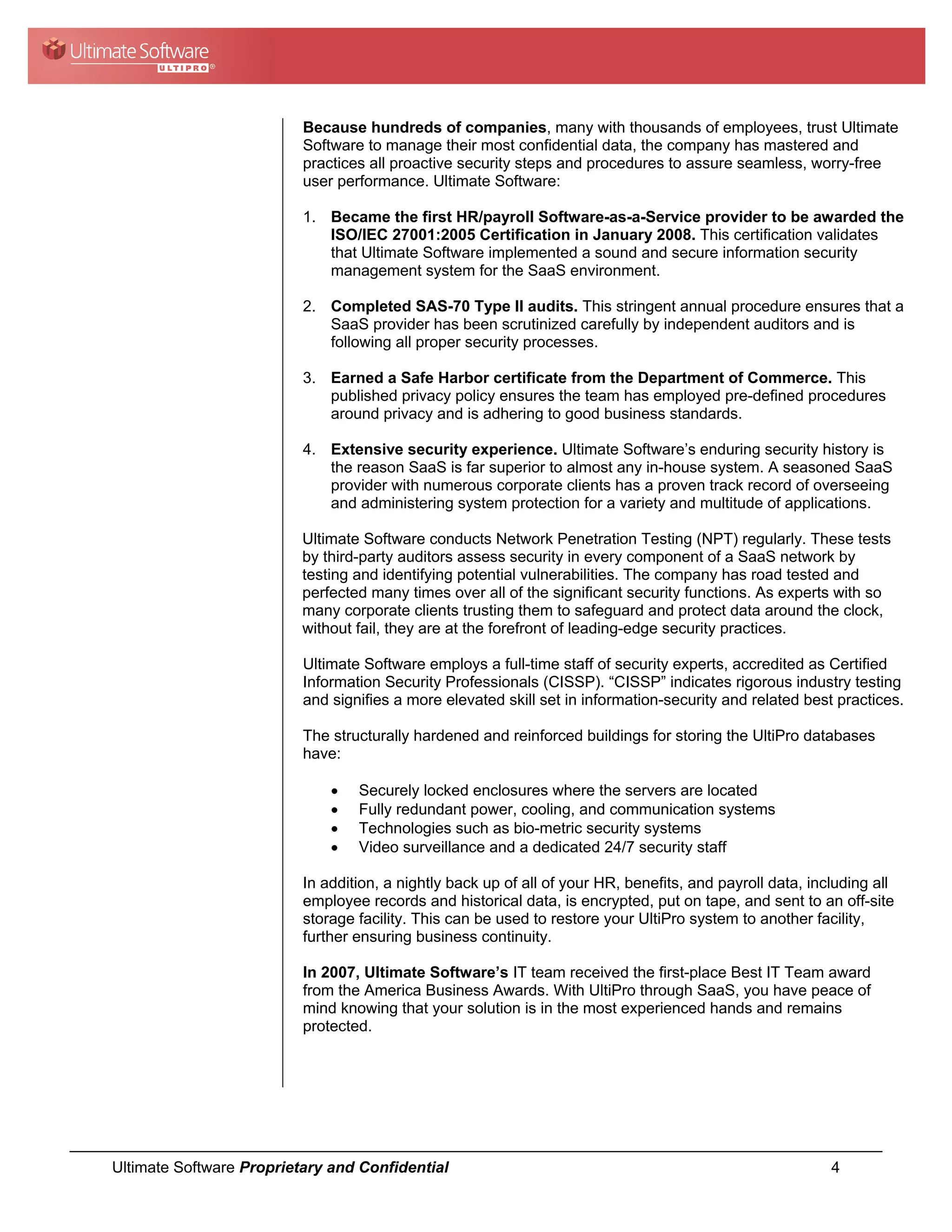 Because hundreds of companies, many with thousands of employees, trust Ultimate
                          Software to manage their most confidential data, the company has mastered and
                          practices all proactive security steps and procedures to assure seamless, worry-free
                          user performance. Ultimate Software:

                          1. Became the first HR/payroll Software-as-a-Service provider to be awarded the
                             ISO/IEC 27001:2005 Certification in January 2008. This certification validates
                             that Ultimate Software implemented a sound and secure information security
                             management system for the SaaS environment.

                          2. Completed SAS-70 Type II audits. This stringent annual procedure ensures that a
                             SaaS provider has been scrutinized carefully by independent auditors and is
                             following all proper security processes.

                          3. Earned a Safe Harbor certificate from the Department of Commerce. This
                             published privacy policy ensures the team has employed pre-defined procedures
                             around privacy and is adhering to good business standards.

                          4. Extensive security experience. Ultimate Software’s enduring security history is
                             the reason SaaS is far superior to almost any in-house system. A seasoned SaaS
                             provider with numerous corporate clients has a proven track record of overseeing
                             and administering system protection for a variety and multitude of applications.

                          Ultimate Software conducts Network Penetration Testing (NPT) regularly. These tests
                          by third-party auditors assess security in every component of a SaaS network by
                          testing and identifying potential vulnerabilities. The company has road tested and
                          perfected many times over all of the significant security functions. As experts with so
                          many corporate clients trusting them to safeguard and protect data around the clock,
                          without fail, they are at the forefront of leading-edge security practices.

                          Ultimate Software employs a full-time staff of security experts, accredited as Certified
                          Information Security Professionals (CISSP). “CISSP” indicates rigorous industry testing
                          and signifies a more elevated skill set in information-security and related best practices.

                          The structurally hardened and reinforced buildings for storing the UltiPro databases
                          have:

                              •   Securely locked enclosures where the servers are located
                              •   Fully redundant power, cooling, and communication systems
                              •   Technologies such as bio-metric security systems
                              •   Video surveillance and a dedicated 24/7 security staff

                          In addition, a nightly back up of all of your HR, benefits, and payroll data, including all
                          employee records and historical data, is encrypted, put on tape, and sent to an off-site
                          storage facility. This can be used to restore your UltiPro system to another facility,
                          further ensuring business continuity.

                          In 2007, Ultimate Software’s IT team received the first-place Best IT Team award
                          from the America Business Awards. With UltiPro through SaaS, you have peace of
                          mind knowing that your solution is in the most experienced hands and remains
                          protected.




Ultimate Software Proprietary and Confidential                                                             4
 
