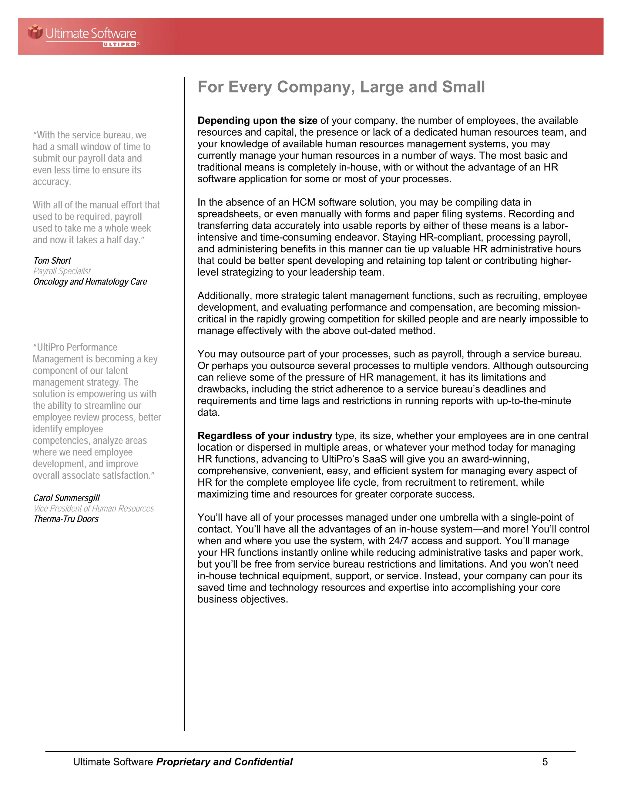 For Every Company, Large and Small
                                     Depending upon the size of your company, the number of employees, the available
“With the service bureau, we         resources and capital, the presence or lack of a dedicated human resources team, and
had a small window of time to        your knowledge of available human resources management systems, you may
submit our payroll data and          currently manage your human resources in a number of ways. The most basic and
even less time to ensure its         traditional means is completely in-house, with or without the advantage of an HR
accuracy.                            software application for some or most of your processes.

With all of the manual effort that   In the absence of an HCM software solution, you may be compiling data in
used to be required, payroll         spreadsheets, or even manually with forms and paper filing systems. Recording and
used to take me a whole week         transferring data accurately into usable reports by either of these means is a labor-
and now it takes a half day.”        intensive and time-consuming endeavor. Staying HR-compliant, processing payroll,
                                     and administering benefits in this manner can tie up valuable HR administrative hours
Tom Short                            that could be better spent developing and retaining top talent or contributing higher-
Payroll Specialist                   level strategizing to your leadership team.
Oncology and Hematology Care
                                     Additionally, more strategic talent management functions, such as recruiting, employee
                                     development, and evaluating performance and compensation, are becoming mission-
                                     critical in the rapidly growing competition for skilled people and are nearly impossible to
                                     manage effectively with the above out-dated method.
“UltiPro Performance
Management is becoming a key         You may outsource part of your processes, such as payroll, through a service bureau.
component of our talent              Or perhaps you outsource several processes to multiple vendors. Although outsourcing
management strategy. The             can relieve some of the pressure of HR management, it has its limitations and
solution is empowering us with       drawbacks, including the strict adherence to a service bureau’s deadlines and
the ability to streamline our        requirements and time lags and restrictions in running reports with up-to-the-minute
employee review process, better      data.
identify employee
competencies, analyze areas          Regardless of your industry type, its size, whether your employees are in one central
where we need employee               location or dispersed in multiple areas, or whatever your method today for managing
development, and improve             HR functions, advancing to UltiPro’s SaaS will give you an award-winning,
overall associate satisfaction.”     comprehensive, convenient, easy, and efficient system for managing every aspect of
                                     HR for the complete employee life cycle, from recruitment to retirement, while
Carol Summersgill                    maximizing time and resources for greater corporate success.
Vice President of Human Resources
Therma-Tru Doors                     You’ll have all of your processes managed under one umbrella with a single-point of
                                     contact. You’ll have all the advantages of an in-house system—and more! You’ll control
                                     when and where you use the system, with 24/7 access and support. You’ll manage
                                     your HR functions instantly online while reducing administrative tasks and paper work,
                                     but you’ll be free from service bureau restrictions and limitations. And you won’t need
                                     in-house technical equipment, support, or service. Instead, your company can pour its
                                     saved time and technology resources and expertise into accomplishing your core
                                     business objectives.




           Ultimate Software Proprietary and Confidential                                                            5
 