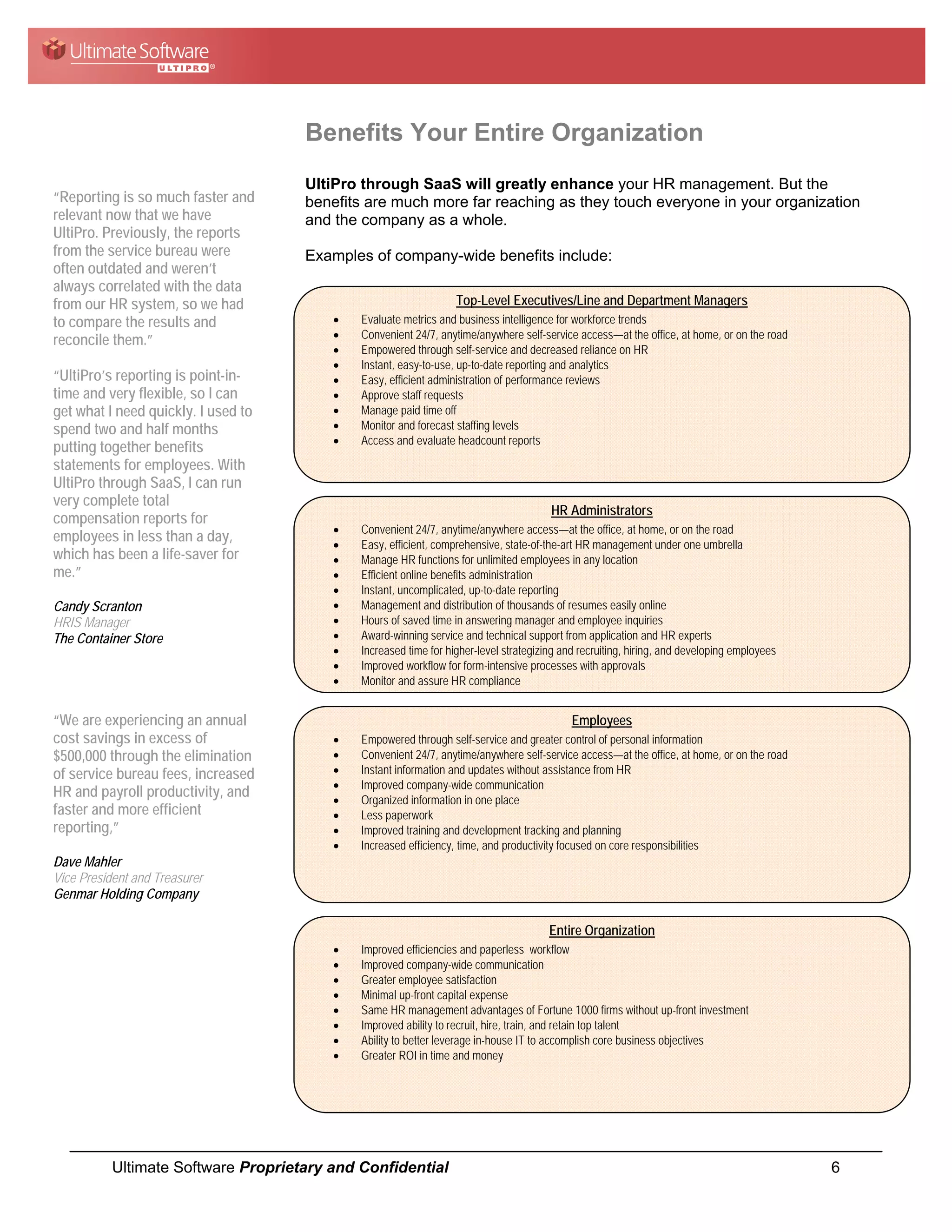 Benefits Your Entire Organization
                                     UltiPro through SaaS will greatly enhance your HR management. But the
“Reporting is so much faster and     benefits are much more far reaching as they touch everyone in your organization
relevant now that we have            and the company as a whole.
UltiPro. Previously, the reports
from the service bureau were         Examples of company-wide benefits include:
often outdated and weren’t
always correlated with the data
from our HR system, so we had                                     Top-Level Executives/Line and Department Managers
to compare the results and               •   Evaluate metrics and business intelligence for workforce trends
reconcile them.”                         •   Convenient 24/7, anytime/anywhere self-service access—at the office, at home, or on the road
                                         •   Empowered through self-service and decreased reliance on HR
                                         •   Instant, easy-to-use, up-to-date reporting and analytics
“UltiPro’s reporting is point-in-        •   Easy, efficient administration of performance reviews
time and very flexible, so I can         •   Approve staff requests
get what I need quickly. I used to       •   Manage paid time off
spend two and half months                •   Monitor and forecast staffing levels
                                         •   Access and evaluate headcount reports
putting together benefits
statements for employees. With
UltiPro through SaaS, I can run
very complete total
                                                                                       HR Administrators
compensation reports for
                                         •   Convenient 24/7, anytime/anywhere access—at the office, at home, or on the road
employees in less than a day,            •   Easy, efficient, comprehensive, state-of-the-art HR management under one umbrella
which has been a life-saver for          •   Manage HR functions for unlimited employees in any location
me.”                                     •   Efficient online benefits administration
                                         •   Instant, uncomplicated, up-to-date reporting
Candy Scranton                           •   Management and distribution of thousands of resumes easily online
HRIS Manager                             •   Hours of saved time in answering manager and employee inquiries
The Container Store                      •   Award-winning service and technical support from application and HR experts
                                         •   Increased time for higher-level strategizing and recruiting, hiring, and developing employees
                                         •   Improved workflow for form-intensive processes with approvals
                                         •   Monitor and assure HR compliance


“We are experiencing an annual                                                              Employees
cost savings in excess of                •   Empowered through self-service and greater control of personal information
$500,000 through the elimination         •   Convenient 24/7, anytime/anywhere self-service access—at the office, at home, or on the road
of service bureau fees, increased        •   Instant information and updates without assistance from HR
                                         •   Improved company-wide communication
HR and payroll productivity, and         •   Organized information in one place
faster and more efficient                •   Less paperwork
reporting,”                              •   Improved training and development tracking and planning
                                         •   Increased efficiency, time, and productivity focused on core responsibilities
Dave Mahler
Vice President and Treasurer
Genmar Holding Company

                                                                                       Entire Organization
                                         •   Improved efficiencies and paperless workflow
                                         •   Improved company-wide communication
                                         •   Greater employee satisfaction
                                         •   Minimal up-front capital expense
                                         •   Same HR management advantages of Fortune 1000 firms without up-front investment
                                         •   Improved ability to recruit, hire, train, and retain top talent
                                         •   Ability to better leverage in-house IT to accomplish core business objectives
                                         •   Greater ROI in time and money




           Ultimate Software Proprietary and Confidential                                                                                    6
 