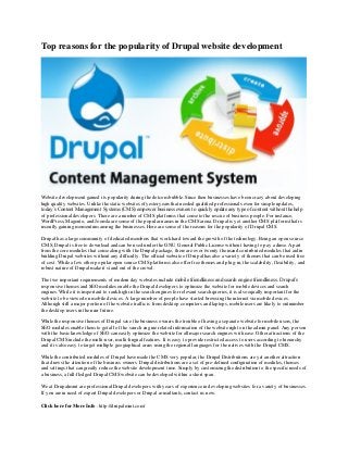 Top reasons for the popularity of Drupal website development
Website development gained its popularity during the dotcom bubble. Since then businesses have been crazy about developing
high quality websites. Unlike the static websites of yesteryears that needed qualified professionals even for simple updates,
today’s Content Management Systems (CMS) empower business owners to quickly update any type of content without the help
of professional developers. There are a number of CMS platforms that come to the rescue of business people. For instance,
WordPress, Magento, and Joomla are some of the popular names in the CMS arena. Drupal is yet another CMS platform that is
recently gaining momentum among the businesses. Here are some of the reasons for the popularity of Drupal CMS.
Drupal has a large community of dedicated members that work hard toward the growth of thetechnology. Being an open source
CMS, Drupal is free to download and can be used under the GNU General Public License without having to pay a dime. Apart
from the core modules that come along with the Drupalpackage, there are over twenty thousand contributed modules that aid in
building Drupal websites without any difficulty. The official website of Drupal has also a variety of themes that can be used free
of cost. While a few other popular open source CMSplatforms also offer free themes and plug-in, the scalability, flexibility, and
robust nature of Drupal make it stand out of the crowd.
The two important requirements of modern day websites include mobile friendliness and search engine friendliness. Drupal’s
responsive themes and SEO modules enable the Drupal developers to optimize the website for mobile devices and search
engines. While it is important to rank high in the search engines for relevant search queries, it is also equally important for the
website to be viewed on mobile devices. A large number of people have started browsing the internet via mobile devices.
Although still a major portion of the website traffic is from desktop computers and laptops, mobile users are likely to outnumber
the desktop users in the near future.
While the responsive themes of Drupal save the business owners the trouble of having a separate website for mobile users, the
SEO modules enable them to get all of the search engine related information of the website right on the admin panel. Any person
with the basic knowledge of SEO can easily optimize the website for all major search engines with ease. Other attractions of the
Drupal CMS include the multi-user, multi-lingual features. It is easy to provide restricted access to users according to hierarchy
and it is also easy to target multiple geographical areas using the regional languages for the natives with the Drupal CMS.
While the contributed modules of Drupal have made the CMS very popular, the Drupal Distributions are yet another attraction
that draws the attention of the business owners. Drupal distributions are a set of pre-defined configuration of modules, themes
and settings that can greatly reduce the website development time. Simply by customizing the distribution to the specific needs of
a business, a full-fledged Drupal CMS website can be developed within a short span.
We at Drupalmint are professional Drupal developers with years of experience in developing websites for a variety of businesses.
If you are in need of expert Drupal developers or Drupal consultants, contact us now.
Click here for More Info : http://drupalmint.com/
 