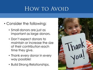 • Consider the following:
  • Small donors are just as
    important as large donors.
  • Don’t expect donors to
    maintain or increase the size
    of their contribution each
    time they give.
  • Thank every donor in every
    way possible!
  • Build Strong Relationships.
 