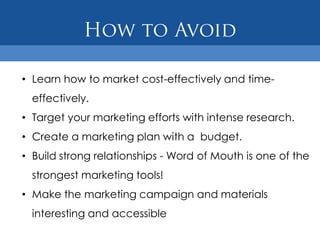 • Learn how to market cost-effectively and time-
  effectively.
• Target your marketing efforts with intense research.
• Create a marketing plan with a budget.
• Build strong relationships - Word of Mouth is one of the
  strongest marketing tools!
• Make the marketing campaign and materials
  interesting and accessible
 