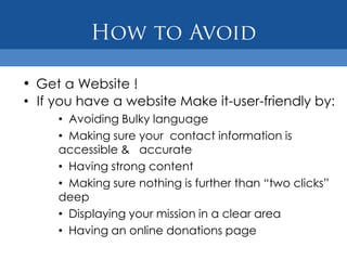 • Get a Website !
• If you have a website Make it-user-friendly by:
     • Avoiding Bulky language
     • Making sure your contact information is
     accessible & accurate
     • Having strong content
     • Making sure nothing is further than “two clicks”
     deep
     • Displaying your mission in a clear area
     • Having an online donations page
 
