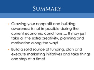 • Growing your nonprofit and building
  awareness is not impossible during the
  current economic conditions…. It may just
  take a little extra creativity, planning and
  motivation along the way!
• Build a solid source of funding, plan and
  execute marketing initiatives and take things
  one step at a time!
 