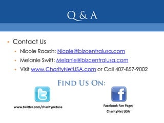 • Contact Us
  • Nicole Roach: Nicole@bizcentralusa.com
  • Melanie Swift: Melanie@bizcentralusa.com
  • Visit www.CharityNetUSA.com or Call 407-857-9002




  www.twitter.com/charitynetusa    Facebook Fan Page:
                                    CharityNet USA
 