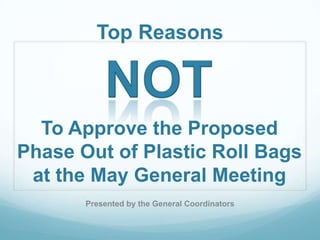 Top Reasons



  To Approve the Proposed
Phase Out of Plastic Roll Bags
 at the May General Meeting
       Presented by the General Coordinators
 