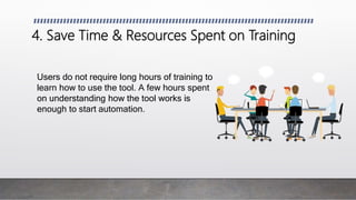 4. Save Time & Resources Spent on Training
Users do not require long hours of training to
learn how to use the tool. A few hours spent
on understanding how the tool works is
enough to start automation.
 