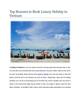 Top Reasons to Book Luxury Holiday to
Vietnam
A holiday to Vietnam is not only meant to see the must see places that everyone keen to visit,
of course there are unlimited sites and natural attractions that any holiday makers most opt for
as much as possible during the time they travel to Vietnam, the must see cities or sites that
almost could be find in any itinerary are such as Hanoi, Halong Bay, Sapa and its trekking
activities, Hue, Hoi An and Da Nang and Ho Chi Minh City. But for travelers with more time to
spend in the country they might also go further to stay a bit longer in Sapa to meet the local
ethnic minorities, or just flight to Nha Trang or other impressive beach destinations for a relaxing
 