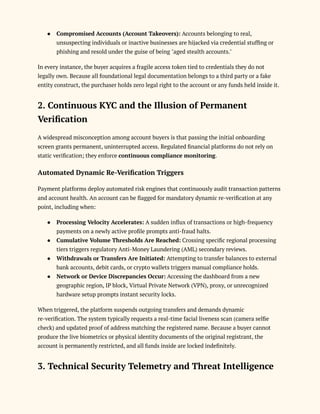 ●​ Compromised Accounts (Account Takeovers): Accounts belonging to real,
unsuspecting individuals or inactive businesses are hijacked via credential stuffing or
phishing and resold under the guise of being "aged stealth accounts."
In every instance, the buyer acquires a fragile access token tied to credentials they do not
legally own. Because all foundational legal documentation belongs to a third party or a fake
entity construct, the purchaser holds zero legal right to the account or any funds held inside it.
2. Continuous KYC and the Illusion of Permanent
Verification
A widespread misconception among account buyers is that passing the initial onboarding
screen grants permanent, uninterrupted access. Regulated financial platforms do not rely on
static verification; they enforce continuous compliance monitoring.
Automated Dynamic Re-Verification Triggers
Payment platforms deploy automated risk engines that continuously audit transaction patterns
and account health. An account can be flagged for mandatory dynamic re-verification at any
point, including when:
●​ Processing Velocity Accelerates: A sudden influx of transactions or high-frequency
payments on a newly active profile prompts anti-fraud halts.
●​ Cumulative Volume Thresholds Are Reached: Crossing specific regional processing
tiers triggers regulatory Anti-Money Laundering (AML) secondary reviews.
●​ Withdrawals or Transfers Are Initiated: Attempting to transfer balances to external
bank accounts, debit cards, or crypto wallets triggers manual compliance holds.
●​ Network or Device Discrepancies Occur: Accessing the dashboard from a new
geographic region, IP block, Virtual Private Network (VPN), proxy, or unrecognized
hardware setup prompts instant security locks.
When triggered, the platform suspends outgoing transfers and demands dynamic
re-verification. The system typically requests a real-time facial liveness scan (camera selfie
check) and updated proof of address matching the registered name. Because a buyer cannot
produce the live biometrics or physical identity documents of the original registrant, the
account is permanently restricted, and all funds inside are locked indefinitely.
3. Technical Security Telemetry and Threat Intelligence
 