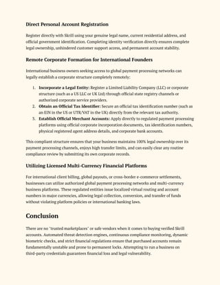 Direct Personal Account Registration
Register directly with Skrill using your genuine legal name, current residential address, and
official government identification. Completing identity verification directly ensures complete
legal ownership, unhindered customer support access, and permanent account stability.
Remote Corporate Formation for International Founders
International business owners seeking access to global payment processing networks can
legally establish a corporate structure completely remotely:
1.​ Incorporate a Legal Entity: Register a Limited Liability Company (LLC) or corporate
structure (such as a US LLC or UK Ltd) through official state registry channels or
authorized corporate service providers.
2.​ Obtain an Official Tax Identifier: Secure an official tax identification number (such as
an EIN in the US or UTR/VAT in the UK) directly from the relevant tax authority.
3.​ Establish Official Merchant Accounts: Apply directly to regulated payment processing
platforms using official corporate incorporation documents, tax identification numbers,
physical registered agent address details, and corporate bank accounts.
This compliant structure ensures that your business maintains 100% legal ownership over its
payment processing channels, enjoys high transfer limits, and can easily clear any routine
compliance review by submitting its own corporate records.
Utilizing Licensed Multi-Currency Financial Platforms
For international client billing, global payouts, or cross-border e-commerce settlements,
businesses can utilize authorized global payment processing networks and multi-currency
business platforms. These regulated entities issue localized virtual routing and account
numbers in major currencies, allowing legal collection, conversion, and transfer of funds
without violating platform policies or international banking laws.
Conclusion
There are no "trusted marketplaces" or safe vendors when it comes to buying verified Skrill
accounts. Automated threat detection engines, continuous compliance monitoring, dynamic
biometric checks, and strict financial regulations ensure that purchased accounts remain
fundamentally unstable and prone to permanent locks. Attempting to run a business on
third-party credentials guarantees financial loss and legal vulnerability.
 